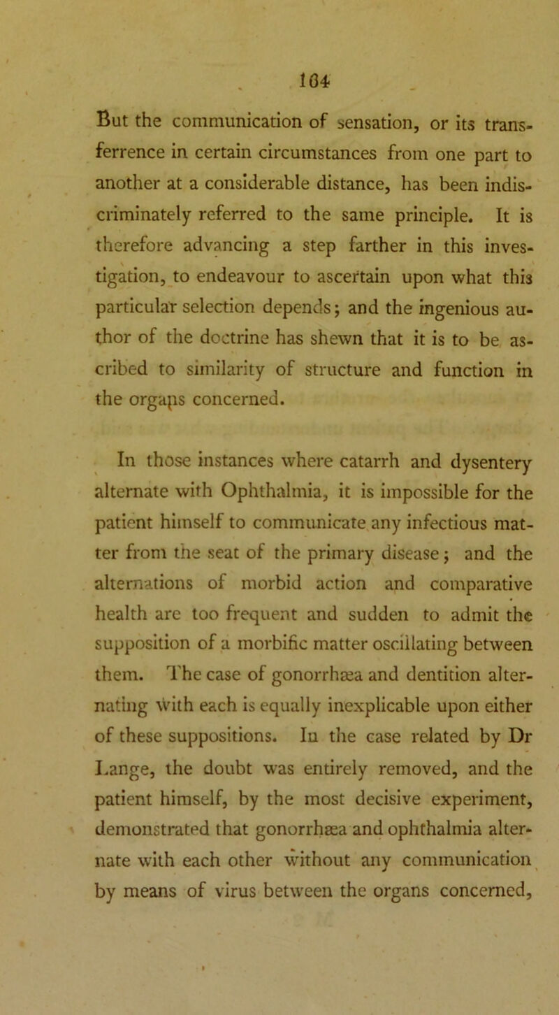 104 But the communication of sensation, or its trans- ference in certain circumstances from one part to another at a considerable distance, has been indis- criminately referred to the same principle. It is therefore advancing a step farther in this inves- \ tigation, to endeavour to ascertain upon what this particular selection depends; and the ingenious au- thor of the doctrine has shewn that it is to be as- cribed to similarity of structure and function in the orgaps concerned. In those instances where catarrh and dysentery alternate with Ophthalmia, it is impossible for the patient himself to communicate any infectious mat- ter from the seat of the primary disease; and the alternations of morbid action and comparative health are too frequent and sudden to admit the supposition of a morbific matter osculating between them. The case of gonorrhoea and dentition alter- nating with each is equally inexplicable upon either of these suppositions. In the case related by Dr Lange, the doubt was entirely removed, and the patient himself, by the most decisive experiment, demonstrated that gonorrhoea and ophthalmia alter- nate with each other without any communication by means of virus between the organs concerned.