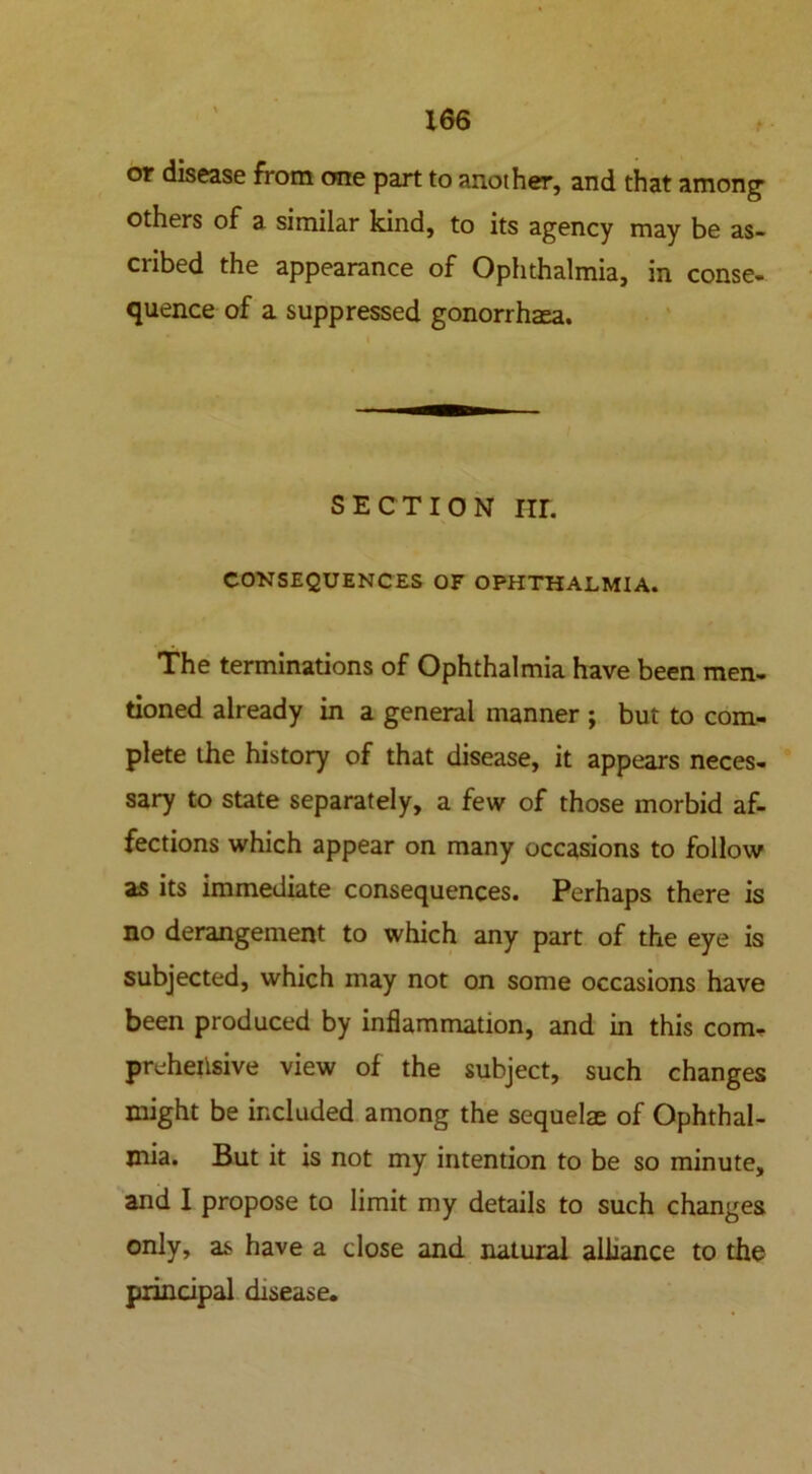 X66 or disease from one part to another, and that among* others of a similar kind, to its agency may be as- cribed the appearance of Ophthalmia, in conse- quence of a suppressed gonorrhaea. SECTION IIL CONSEQUENCES OF OPHTHALMIA. The terminations of Ophthalmia have been men- tioned already in a general manner ; but to com- plete the history of that disease, it appears neces- sary to state separately, a few of those morbid af- fections which appear on many occasions to follow as its immediate consequences. Perhaps there is no derangement to which any part of the eye is subjected, which may not on some occasions have been produced by inflammation, and in this com- prehensive view of the subject, such changes might be included among the sequelae of Ophthal- mia. But it is not my intention to be so minute, and I propose to limit my details to such changes only, as have a dose and natural alliance to the piindpal disease.