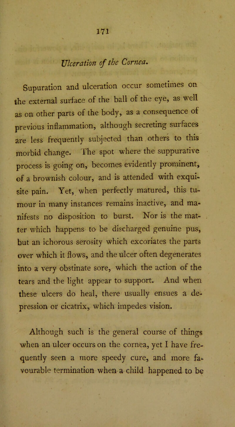 Ulceration of the Cornea. Supuration and ulceration occur sometimes on the external surface of the ball of the eye, as well as on other parts of the body, as a consequence of previous inflammation, although secreting surfaces are less frequently subjected than others to this morbid change. The spot where the suppurative process is going on, becomes evidently prominent, of a brownish colour, and is attended with exqui- site pain. Yet, when perfectly matured, this tu- mour in many instances remains inactive, and ma- nifests no disposition to burst. Nor is the mat- ter which happens to be discharged genuine pus, but an ichorous serosity which excoriates the parts over which it flows, and the ulcer often degenerates into a very obstinate sore, which the action of the tears and the light appear to support. And when these ulcers do heal, there usually ensues a de- pression or cicatrix, which impedes vision. Although such is the general course of things when an ulcer occurs on the cornea, yet I have fre- quently seen a more speedy cure, and more fa- vourable termination when a child happened to be