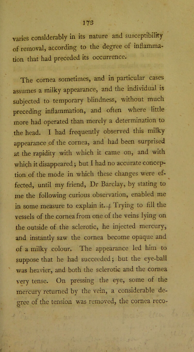 varies considerably in its nature and susceptibility of removal, according to the degree of inflamma- tion that had preceded its occurrence. / The cornea sometimes, and in particular cases assumes a milky appearance, and the individual is subjected to temporary blindness, without much preceding inflammation, and often where little more had operated than merely a determination to the head. I had frequently observed this milky appearance of the cornea, and had been surprised at the rapidity with which it came on, and with which it disappeared; but I had no accurate concep- tion of the mode in which these changes were ef- fected, until my friend, Dr Barclay, by stating to me the following curious observation, enabled me in some measure to explain it.-f. Trying to fill the vessels of the cornea from one of the veins lying on the outside of the sclerotic, he injected mercury, and instantly saw the cornea become opaque and of a milky colour. The appearance led him to suppose that he had succeeded; but the eye-ball was heavier, and both the sclerotic and the cornea very tense. On pressing the eye, some of the mercury returned by the vein, a considerable de- gree of the tension was removed, the cornea reco-