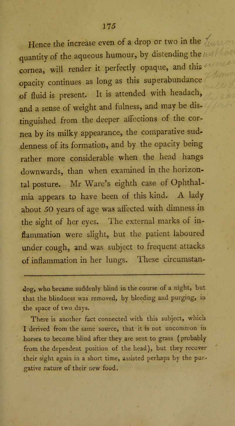 Hence the increase even of a drop or two in the quantity of the aqueous humour, by distending the cornea, will render it perfectly opaque, and this opacity continues as long as this superabundance of fluid is present. It is attended with headach, and a sense of weight and fulness, and may be dis- tinguished from the deeper affections of the cor- nea by its milky appearance, the comparative sud- denness of its formation, and by the opacity being rather more considerable when the head hangs downwards, than when examined in the horizon- tal posture. Mr Ware’s eighth case of Ophthal- mia appears to have been of this kind. A lady about 50 years of age was affected with dimness in the sight of her eyes. The external marks of in- flammation were slight, but the patient laboured under cough, and was subject to frequent attacks of inflammation in her lungs. T hese circumstan- dog, who became suddenly blind in the course of a night, but that the blindness was removed, by bleeding and purging, in the space of two days. There is another fact connected with this subject, which I derived from the same source, that it is not uncommon in horses to become blind after they are sent to grass (probably from the dependent position of the head), but they recover their sight again in a short time, assisted perhaps by the pur- gative nature of their new food.