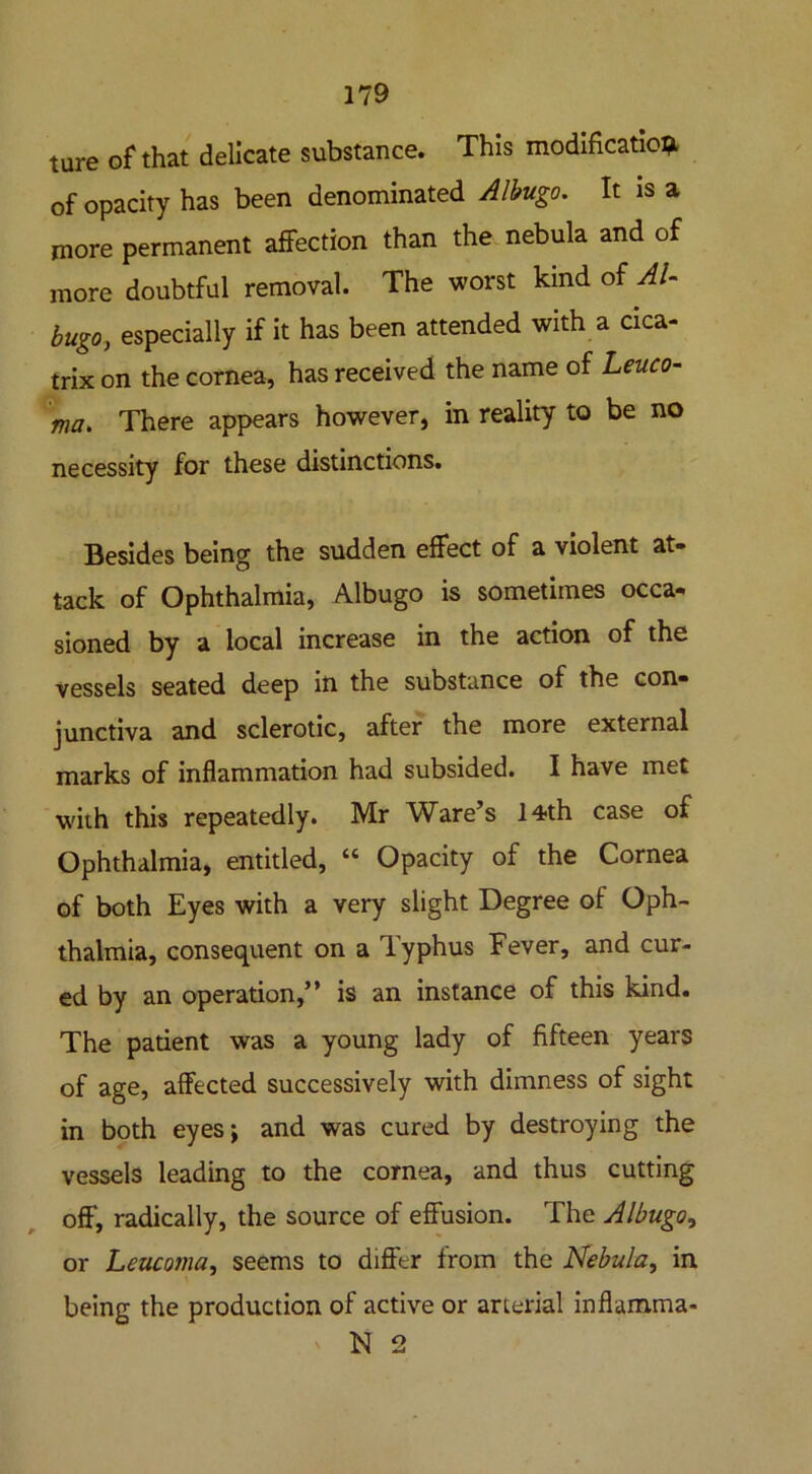 ture of that delicate substance. This modification of opacity has been denominated Albugo. It is a more permanent affection than the nebula and of more doubtful removal. The worst kind of Al- bugo, especially if it has been attended with a cica- trix on the cornea, has received the name of Leuco- ma. There appears however, in reality to be no necessity for these distinctions. Besides being the sudden effect of a violent at- tack of Ophthalmia, Albugo is sometimes occa- sioned by a local increase in the action of the vessels seated deep in the substance of the con- junctiva and sclerotic, after the more external marks of inflammation had subsided. I have met with this repeatedly. Mr Ware’s 14th case of Ophthalmia, entitled, “ Opacity of the Cornea of both Eyes with a very slight Degree of Oph- thalmia, consequent on a Typhus Fever, and cur- ed by an operation,” is an instance of this kind. The patient was a young lady of fifteen years of age, affected successively with dimness of sight in both eyesj and was cured by destroying the vessels leading to the cornea, and thus cutting off, radically, the source of effusion. The Albugo, or Leucojna, seems to differ from the Nebula, in being the production of active or arterial inflamma- N 2