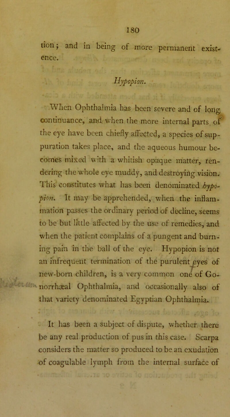 tion; and in being of more permanent exist- ence. Hypopion. When Ophthalmia has been severe and of long, continuance, and when the more internal parts of the eye have been chiefly affected, a species of sup- puration takes place, and the aqueous humour be- comes mixed with a whitish opaque matter, ren- dering the whole eye muddy, and destroying vision. This constitutes what has been denominated hypo- pion. It may be apprehended, when the inflam- mation passes the ordinary period of decline, seems to be but little affected by the use of remedies, and when the patient complains of a pungent and burn- ing pain in the ball of the eye. Hypopion is not an infrequent termination of the purulent ^yes of new-born children, is a very common one of Go- norrhoeal Ophthalmia, and occasionally also of that variety denominated Egyptian Ophthalmia. 0 J ’ . ' t ■ • Gi'f'.ti • ‘ t ' It has been a subject of dispute, whether there be any real production of pus in this case. Scarpa considers the matter so produced to be an exudation of coagulable lymph from the internal surface of