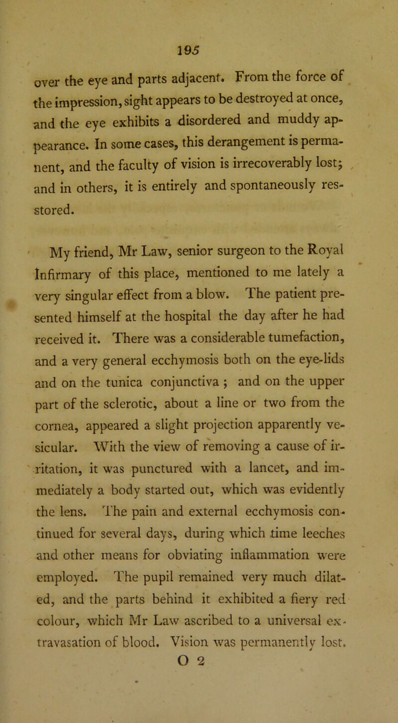 over the eye and parts adjacent. From the force of the impression, sight appears to be destroyed at once, and the eye exhibits a disordered and muddy ap- pearance. In some cases, this derangement is perma- nent, and the faculty of vision is irrecoverably lost; and in others, it is entirely and spontaneously res- stored. My friend, Mr Law, senior surgeon to the Royal Infirmary of this place, mentioned to me lately a very singular effect from a blow. The patient pre- sented himself at the hospital the day after he had received it. There was a considerable tumefaction, and a very general ecchymosis both on the eye-lids and on the tunica conjunctiva ; and on the upper part of the sclerotic, about a line or two from the cornea, appeared a slight projection apparently ve- sicular. With the view of removing a cause of ir- ritation, it was punctured with a lancet, and im- mediately a body started out, which was evidently the lens. The pain and external ecchymosis con- tinued for several days, during which time leeches and other means for obviating inflammation were employed. The pupil remained very much dilat- ed, and the parts behind it exhibited a fiery red colour, which Mr Law ascribed to a universal ex- travasation of blood. Vision was permanently lost, O 2