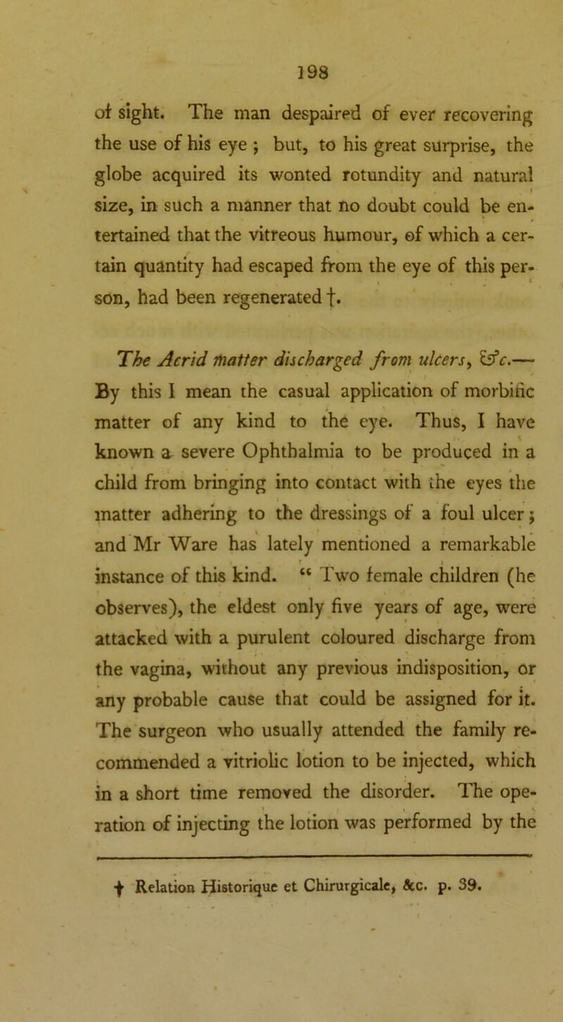 of sight. The man despaired of ever recovering the use of his eye ; but, to his great surprise, the globe acquired its wonted rotundity and natural * size, in such a manner that no doubt could be en- tertained that the vitreous humour, of which a cer- tain quantity had escaped from the eye of this per- i son, had been regenerated f. The Acrid matter discharged from ulcers, Is’c.—■ By this I mean the casual application of morbiric matter of any kind to the eye. Thus, I have known a severe Ophthalmia to be produced in a child from bringing into contact with ihe eyes the matter adhering to the dressings of a foul ulcer; and Mr Ware has lately mentioned a remarkable instance of this kind. “ Two female children (he observes), the eldest only five years of age, were attacked with a purulent coloured discharge from the vagina, without any previous indisposition, or any probable cause that could be assigned for it. The surgeon who usually attended the family re- commended a vitriolic lotion to be injected, which in a short time removed the disorder. The ope- > * ration of injecting the lotion was performed by the f Relation Historique et Chirurgicale, &c. p. 39.