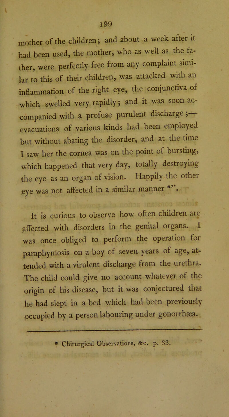 K 199 mother of the children; and about a week after it had been used, the mother, who as well as the fa- ther, were perfectly free from any complaint simi- lar to this of their children, was attacked with an inflammation of the right eye, the conjunctiva of which swelled very rapidly; and it was soon ac- companied with a profuse purulent discharge; evacuations of various kinds had been employed but without abating the disorder, and at the time I saw her the cornea was on the point of bursting, which happened that very day, totally destioying the eye as an organ of vision. Happily the othe.’ eye was not affected in a similar manner * • It is curious to observe how often childien aie affected with disorders in the genital organs. I was once obliged to perform the operation foi paraphymosis on a boy of seven years of age, at- tended with a virulent discharge from the urethra. The child could give no account whatever of the origin of his disease, but it was conjectured that he had slept in a bed which had been previously occupied by a person labouring under gonorrhasa. * Chirurgical Observations, &c. p. 33.