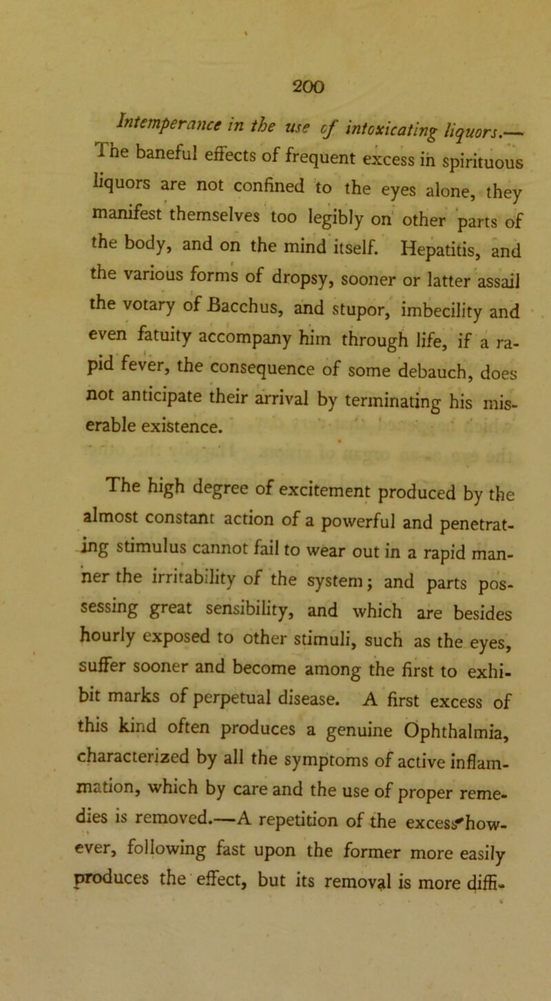 Intemperance in the use of intoxicating liquors.— The baneful effects of frequent excess in spirituous liquors are not confined to the eyes alone, they manifest themselves too legibly on other parts of the body, and on the mind itself. Hepatitis, and the various forms of dropsy, sooner or latter assail the votary of Bacchus, and stupor, imbecility and even fatuity accompany him through life, if a ra- pid fever, the consequence of some debauch, does not anticipate their arrival by terminating his mis- erable existence. The high degree of excitement produced by the almost constant action of a powerful and penetrat- ing stimulus cannot fail to wear out in a rapid man- ner the irritability of the system; and parts pos- sessing great sensibility, and which are besides hourly exposed to other stimuli, such as the eyes, suffer sooner and become among the first to exhi- bit marks of perpetual disease. A first excess of this kind often produces a genuine Ophthalmia, characterized by all the symptoms of active inflam- mation, which by care and the use of proper reme- dies is removed.—A repetition of the excess^how- ever, following fast upon the former more easily produces the effect, but its removal is more diffi-