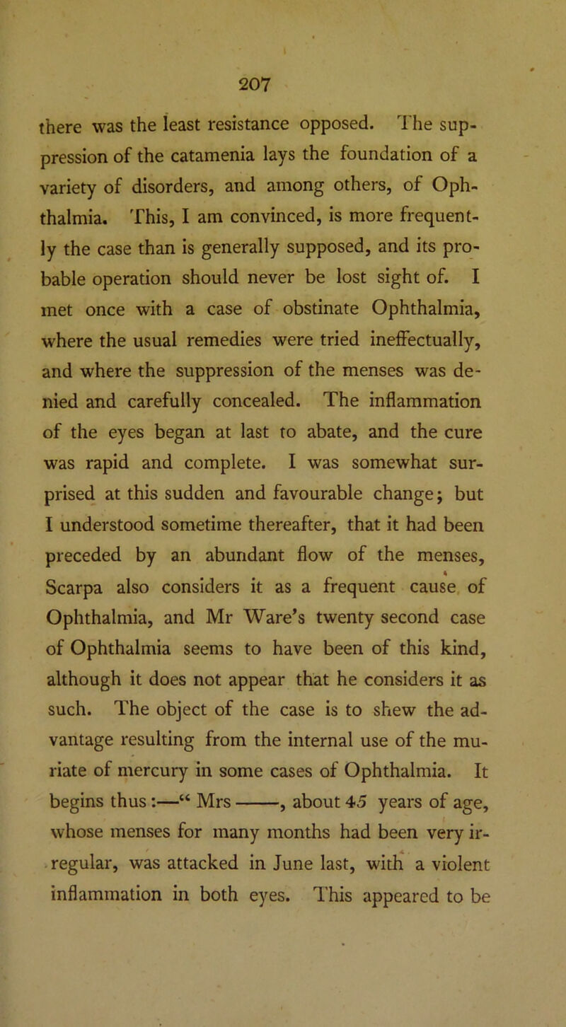 207 there was the least resistance opposed. The sup- pression of the catamenia lays the foundation of a variety of disorders, and among others, of Oph- thalmia. This, I am convinced, is more frequent- ly the case than is generally supposed, and its pro- bable operation should never be lost sight of. I met once with a case of obstinate Ophthalmia, where the usual remedies were tried ineffectually, and where the suppression of the menses was de- nied and carefully concealed. The inflammation of the eyes began at last to abate, and the cure was rapid and complete. I was somewhat sur- prised at this sudden and favourable change; but I understood sometime thereafter, that it had been preceded by an abundant flow of the menses, Scarpa also considers it as a frequent cause of Ophthalmia, and Mr Ware’s twenty second case of Ophthalmia seems to have been of this kind, although it does not appear that he considers it as such. The object of the case is to shew the ad- vantage resulting from the internal use of the mu- riate of mercury in some cases of Ophthalmia. It begins thus:—“ Mrs , about 45 years of age, whose menses for many months had been very ir- regular, was attacked in June last, with a violent inflammation in both eyes. This appeared to be