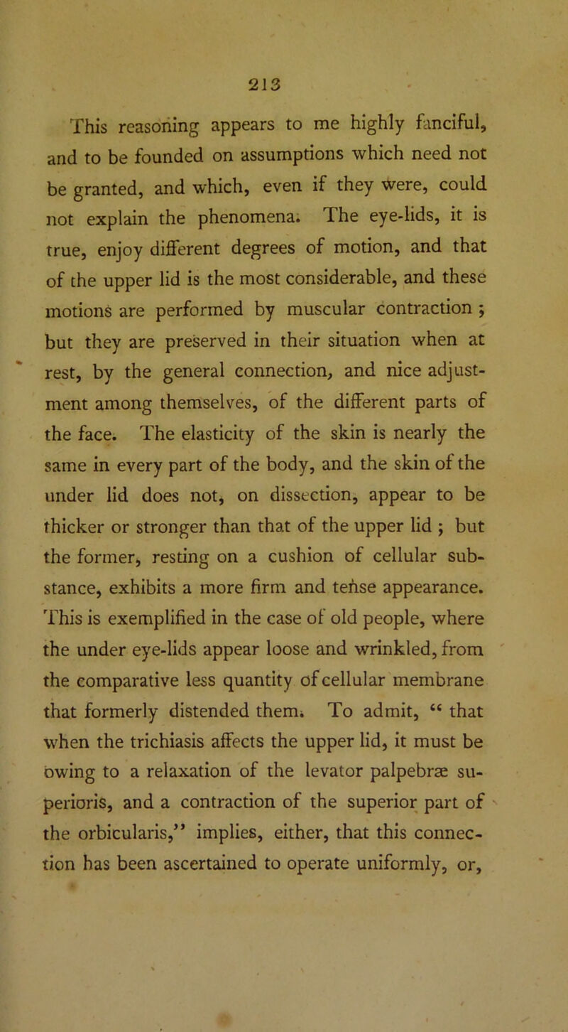 This reasoning appears to me highly fanciful, and to be founded on assumptions which need not be granted, and which, even if they were, could not explain the phenomena. The eye-lids, it is true, enjoy different degrees of motion, and that of the upper lid is the most considerable, and these motions are performed by muscular contraction ; but they are preserved in their situation when at rest, by the general connection, and nice adjust- ment among themselves, of the different parts of the face. The elasticity of the skin is nearly the same in every part of the body, and the skin of the under lid does not, on dissection, appear to be thicker or stronger than that of the upper lid ; but the former, resting on a cushion of cellular sub- stance, exhibits a more firm and tense appearance. This is exemplified in the case of old people, where the under eye-lids appear loose and wrinkled, from the comparative less quantity of cellular membrane that formerly distended therm To admit, “ that when the trichiasis affects the upper lid, it must be owing to a relaxation of the levator palpebrae su- perioris, and a contraction of the superior part of the orbicularis,” implies, either, that this connec- tion has been ascertained to operate uniformly, or,