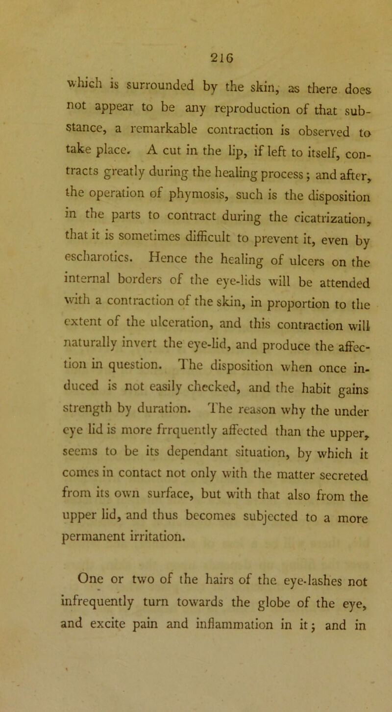 which is surrounded by the skin, as there does not appear to be any reproduction of that sub- stance, a remarkable contraction is observed to take place, A cut in the lip, if left to itself, con- tracts greatly during the healing process; and after, the operation of phymosis, such is the disposition in the pai ts to contract during the cicatrization, that it is sometimes difficult to prevent it, even by escharotics. Hence the healing of ulcers on the internal borders of the eye-lids will be attended with a contraction of the skin, in proportion to the extent of the ulceration, and this contraction will naturally invert the eye-lid, and produce the affec- tion in question. The disposition when once in- duced is not easily checked, and the habit gains strength by duration. The reason why the under eye lid is more frrquently affected than the upper, seems to be its dependant situation, by which it comes in contact not only with the matter secreted from its own surface, but with that also from the upper lid, and thus becomes subjected to a more permanent irritation. One or two of the hairs of the eye-lashes not infrequently turn towards the globe of the eye, and excite pain and inflammation in it; and in