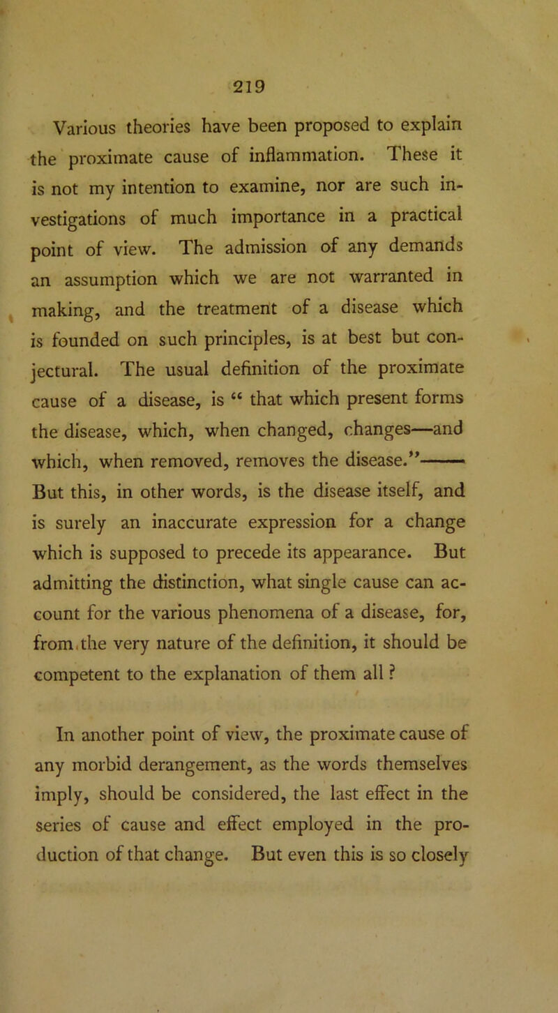 Various theories have been proposed to explain the proximate cause of inflammation. These it is not my intention to examine, nor are such in- vestigations of much importance in a practical point of view. The admission of any demands an assumption which we are not warranted in making, and the treatment of a disease which is founded on such principles, is at best but con- jectural. The usual definition of the proximate cause of a disease, is “ that which present forms the disease, which, when changed, changes—and which, when removed, removes the disease.” —— But this, in other words, is the disease itself, and is surely an inaccurate expression for a change which is supposed to precede its appearance. But admitting the distinction, what single cause can ac- count for the various phenomena of a disease, for, from , the very nature of the definition, it should be competent to the explanation of them all ? In another point of view, the proximate cause of any morbid derangement, as the words themselves imply, should be considered, the last effect in the series of cause and effect employed in the pro- duction of that change. But even this is so closely