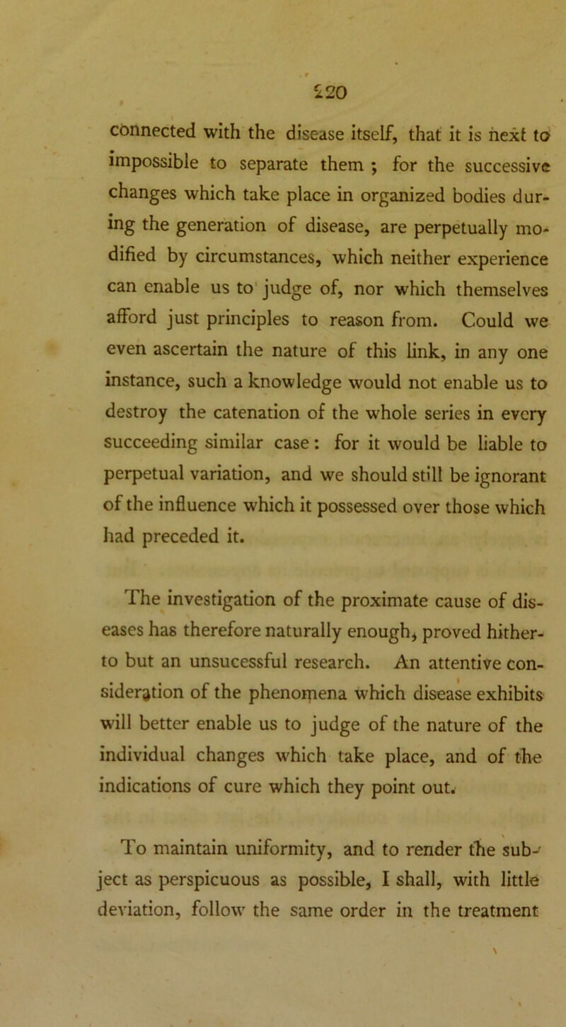 £20 connected with the disease itself, that it is next to impossible to separate them ; for the successive changes which take place in organized bodies dur- ing the generation of disease, are perpetually mo- dified by circumstances, which neither experience can enable us to judge of, nor which themselves afford just principles to reason from. Could we even ascertain the nature of this link, in any one instance, such a knowledge would not enable us to destroy the catenation of the whole series in every succeeding similar case : for it would be liable to perpetual variation, and we should still be ignorant of the influence which it possessed over those which had preceded it. The investigation of the proximate cause of dis- eases has therefore naturally enough* proved hither- to but an unsucessful research. An attentive con- sideration of the phenomena which disease exhibits will better enable us to judge of the nature of the individual changes which take place, and of the indications of cure which they point out. To maintain uniformity, and to render the sub- ject as perspicuous as possible, I shall, with little deviation, follow the same order in the treatment