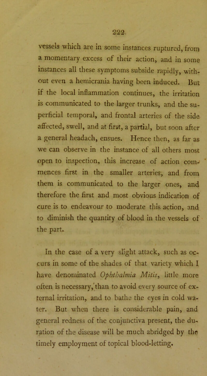 vessels which are in some instances ruptured, from a momentary excess of their action, and in some instances all these symptoms subside rapidly, with- out even a hemicrania having been induced. But if the local inflammation continues, the irritation is communicated to the larger trunks, and the su- perficial temporal, and frontal arteries of the side affected, swell, and at first, a partial, but soon after a general headach, ensues. Hence then, as far as we can observe in the instance of all others most open to inspection, this increase of action com- mences first in the smaller arteries, and from them is communicated to the larger ones, and therefore the first and most obvious indication of cure is to endeavour to moderate this action, and to diminish the quantity of blood in the vessels of the part. In the case of a very slight attack, such as oc- curs in some of the shades of that variety which I have denominated Ophthalmia Mitis, little more often is necessary, than to avoid every source of ex- ternal irritation, and to bathe the eyes in cold wa- ter. But when there is considerable pain, and general redness of the conjunctiva present, the du- ration of the disease will be much abridged by the timely employment of topical blood-letting.