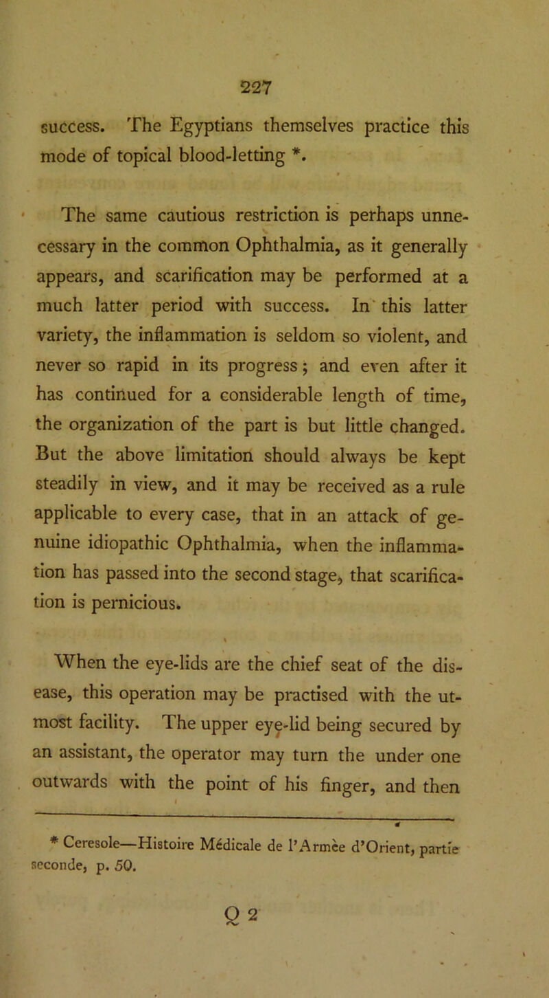 success. The Egyptians themselves practice this mode of topical blood-letting *. The same cautious restriction is perhaps unne- cessary in the common Ophthalmia, as it generally appears, and scarification may be performed at a much latter period with success. In this latter variety, the inflammation is seldom so violent, and never so rapid in its progress; and even after it has continued for a considerable length of time, the organization of the part is but little changed. But the above limitation should always be kept steadily in view, and it may be received as a rule applicable to every case, that in an attack of ge- nuine idiopathic Ophthalmia, when the inflamma- tion has passed into the second stage, that scarifica- tion is pernicious. % When the eye-lids are the chief seat of the dis- ease, this operation may be practised with the ut- most facility. The upper eye-lid being secured by an assistant, the operator may turn the under one outwards with the point of his finger, and then * Ceresole—Histoire Mcdicale de l’Armee d’Orient, partie seconde, p. 50. Q 2