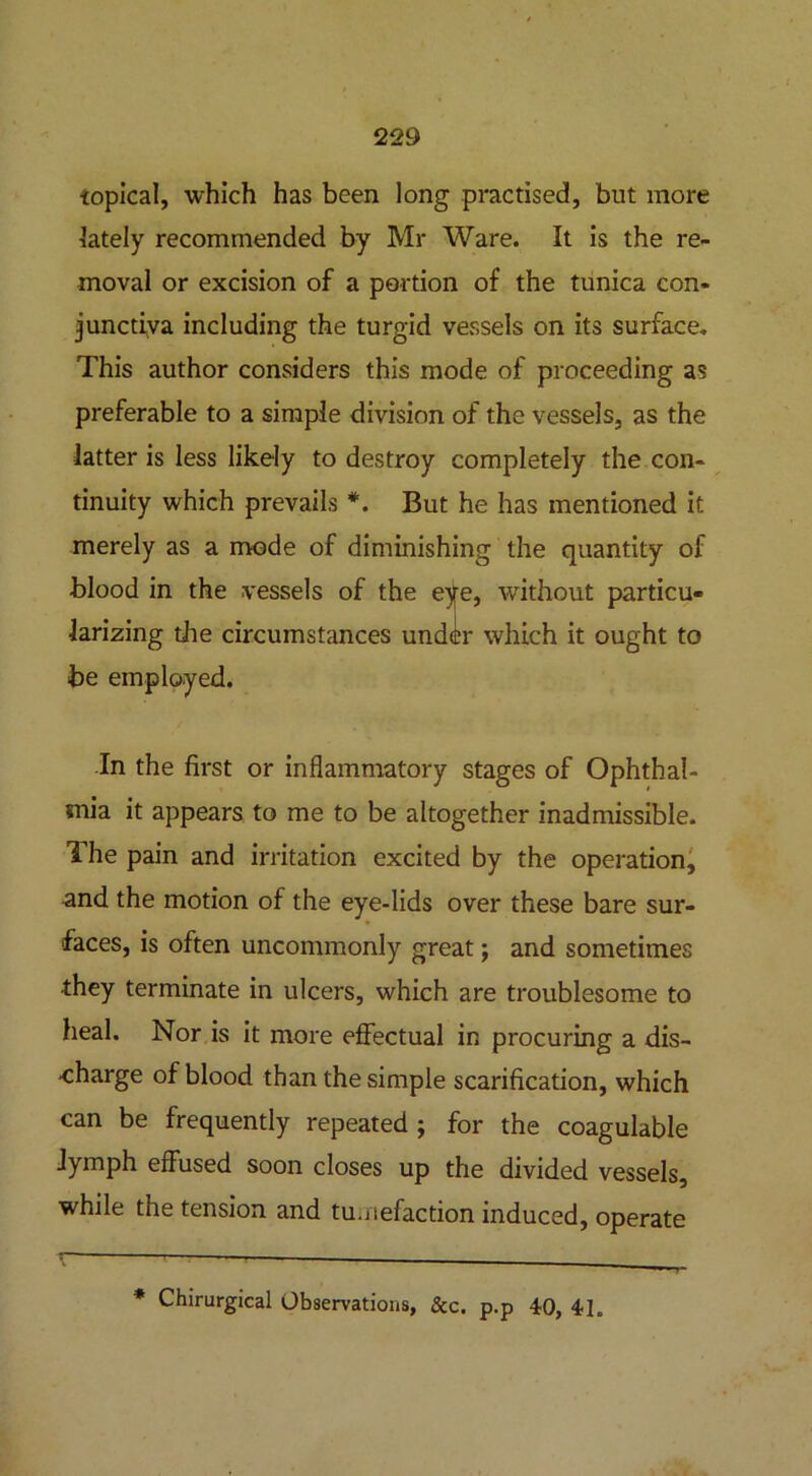 topical, which has been long practised, but more lately recommended by Mr Ware. It is the re- moval or excision of a portion of the tunica con- junctiva including the turgid vessels on its surface. This author considers this mode of proceeding as preferable to a simple division of the vessels, as the latter is less likely to destroy completely the con- tinuity which prevails *. But he has mentioned it merely as a mode of diminishing the quantity of blood in the vessels of the eye, without particu- larizing the circumstances under which it ought to be employed. In the first or inflammatory stages of Ophthal- mia it appears to me to be altogether inadmissible. The pain and irritation excited by the operation, and the motion of the eye-lids over these bare sur- faces, is often uncommonly great; and sometimes ■they terminate in ulcers, which are troublesome to heal. Nor is it more effectual in procuring a dis- charge of blood than the simple scarification, which can be frequently repeated ; for the coagulable lymph effused soon closes up the divided vessels, while the tension and tumefaction induced, operate * Chirurgical Observations, See. p.p 40, 4h