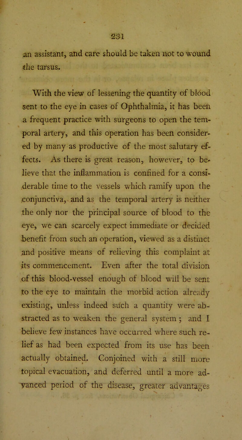 an assistant, and care should be taken not to wound the tarsus. With the view of lessening the quantity of blood sent to the eye in cases of Ophthalmia, it has been a frequent practice with surgeons to open the tem- poral artery, and this operation has been consider- ed by many as productive of the most salutary ef- fects. As there is great reason, however, to be- lieve that the inflammation is confined for a consi- derable time to the vessels which ramify upon the conjunctiva, and as the temporal artery is neither the only nor the principal source of blood to the eye, we can scarcely expect immediate or decided benefit from such an operation, viewed as a distinct and positive means of relieving this complaint at its commencement. Even after the total division of this blood-vessel enough of blood will be sent to the eye to maintain the morbid action already existing, unless indeed such a quantity were ab- stracted as to weaken the general system ; and I believe few instances have occurred where such re- lief as had been expected from its use has been actually obtained. Conjoined with a still more topical evacuation, and deferred until a more ad- vanced period of the disease, greater advantages
