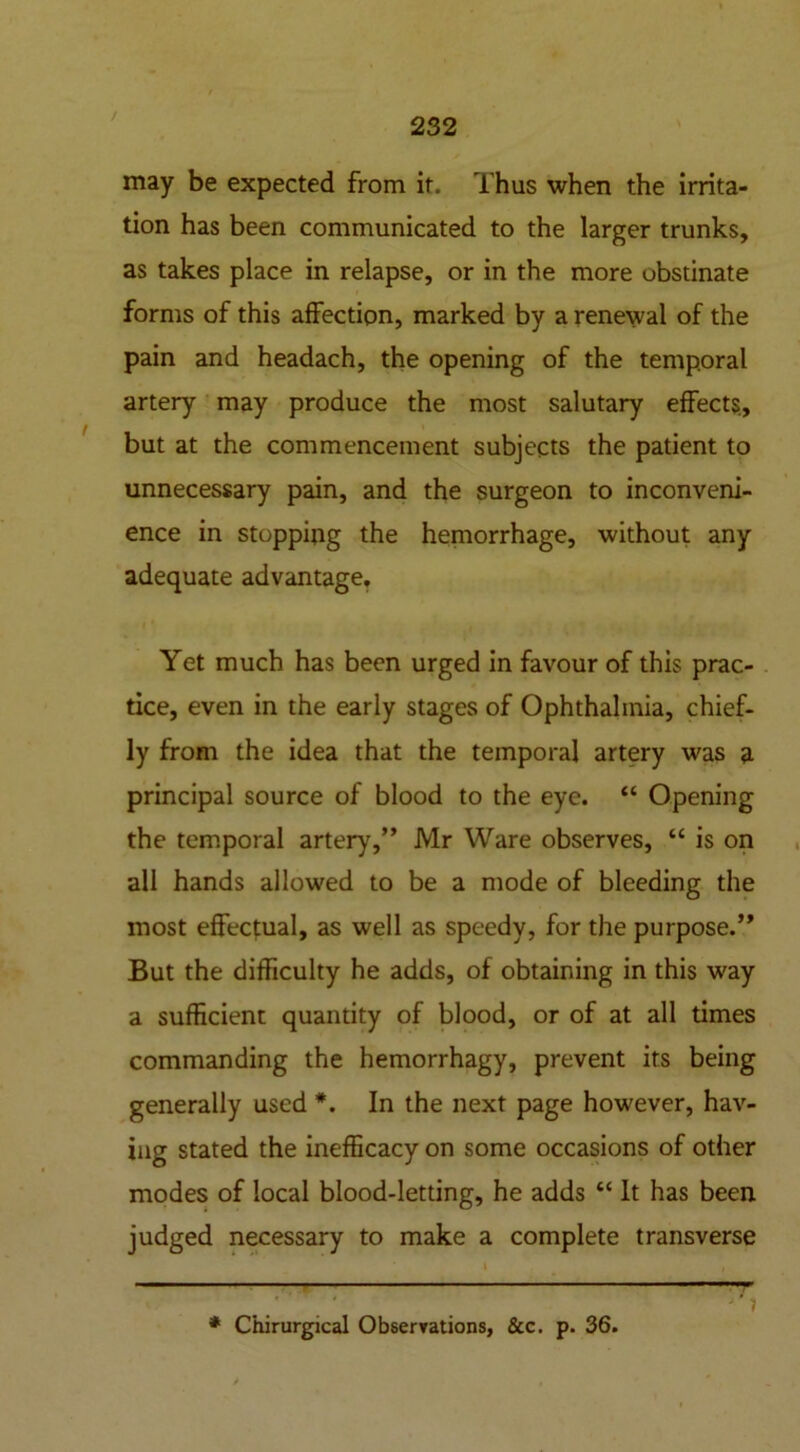 may be expected from it. Thus when the irrita- tion has been communicated to the larger trunks, as takes place in relapse, or in the more obstinate forms of this affection, marked by a renewal of the pain and headach, the opening of the temporal artery may produce the most salutary effects, but at the commencement subjects the patient to unnecessary pain, and the surgeon to inconveni- ence in stopping the hemorrhage, without any adequate advantage. Yet much has been urged in favour of this prac- tice, even in the early stages of Ophthalmia, chief- ly from the idea that the temporal artery was a principal source of blood to the eye. “ Opening the temporal artery,” Mr Ware observes, “ is on all hands allowed to be a mode of bleeding the most effectual, as well as speedy, for the purpose.” But the difficulty he adds, of obtaining in this way a sufficient quantity of blood, or of at all times commanding the hemorrhagy, prevent its being generally used In the next page however, hav- ing stated the inefficacy on some occasions of other modes of local blood-letting, he adds “ It has been judged necessary to make a complete transverse