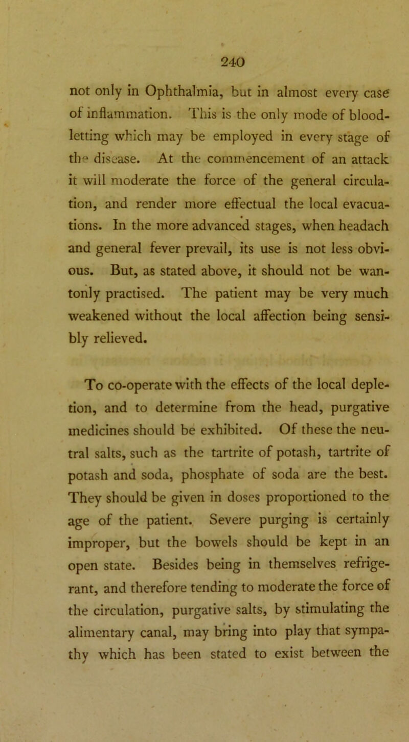 not only in Ophthalmia, but in almost every case' of inflammation. This is the only mode of blood- letting which may be employed in every stage of the disease. At the commencement of an attack it will moderate the force of the general circula- tion, and render more effectual the local evacua- tions. In the more advanced stages, when headach and general fever prevail, its use is not less obvi- ous. But, as stated above, it should not be wan- tonly practised. The patient may be very much weakened without the local affection being sensi- bly relieved. To co-operate with the effects of the local deple- tion, and to determine from the head, purgative medicines should be exhibited. Of these the neu- tral salts, such as the tartrite of potash, tartrite of potash and soda, phosphate of soda are the best. They should be given in doses proportioned to the age of the patient. Severe purging is certainly improper, but the bowels should be kept in an open state. Besides being in themselves refrige- rant, and therefore tending to moderate the force of the circulation, purgative salts, by stimulating the alimentary canal, may bring into play that sympa- thy which has been stated to exist between the