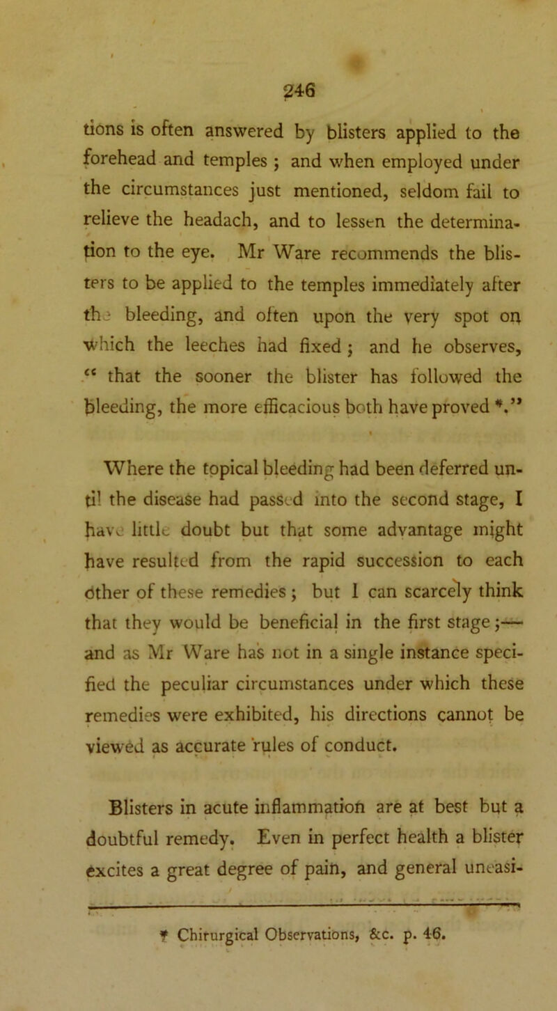 % tions is often answered by blisters applied to the forehead and temples ; and when employed under the circumstances just mentioned, seldom fail to relieve the headach, and to lessen the determina- tion to the eye. Mr Ware recommends the blis- ters to be applied to the temples immediately after the bleeding, and often upon the very spot on which the leeches had fixed ; and he observes, <e that the sooner the blister has followed the bleeding, the more efficacious both have proved V* Where the topical bleeding had been deferred un- til the disease had passed into the second stage, I have little doubt but that some advantage might have resulted from the rapid succession to each other of these remedies ; but 1 can scarcely think that they would be beneficial in the first stage;— and as Mr Ware has not in a single instance speci- fied the peculiar circumstances under which these remedies were exhibited, his directions cannot be viewed as accurate rules of conduct. Blisters in acute inflammation are at best but a doubtful remedy. Even in perfect health a blister excites a great degree of pain, and general uneasi- * Chirurgical Observations, &c. p. 46.