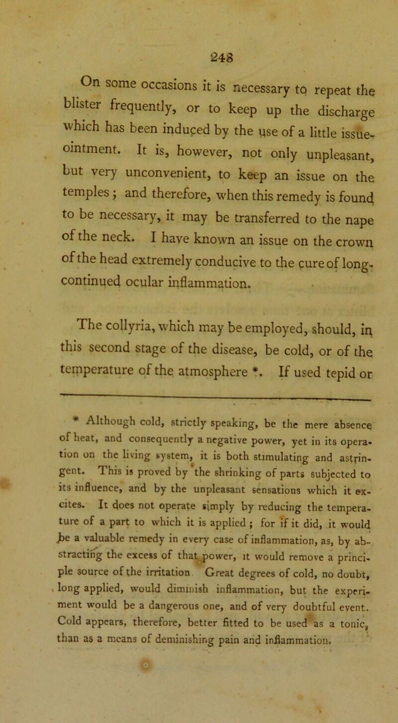 On some occasions it is necessary to repeat the blister frequently, or to keep up the discharge which has been induced by the yse of a little issue- omtment. It is, however, not only unpleasant, but very unconvenient, to keep an issue on the temples ; and therefore, w'hen this remedy is found to be necessary, it may be transferred to the nape of the neck. I have known an issue on the crown of the head extremely conducive to the cure of long- continqed ocular inflammation. $ The collyria, which may be employed, should, in this second stage of the disease, be cold, or of the temperature of the atmosphere *. If used tepid or * Although cold, strictly speaking, be the mere absence of heat, and consequently a negative power, yet in its opera* tion on the living system, it is both stimulating and astrin- gent. This is proved by the shrinking of parts subjected to its influence, and by the unpleasant sensations which it ex- cites. It does not operate simply by reducing the tempera- ture of a part to which it is applied ; for if it did, it would he a valuable remedy in every case of inflammation, as, by ab- stracting the excess of that power, it would remove a princi- ple source of the irritation Great degrees of cold, no doubt, long applied, would dimmish inflammation, but the experi- ment would be a dangerous one, and of very doubtful event. Cold appears, therefore, better fitted to be used as a tonic, than as a means of deminishir.g pain and inflammation.