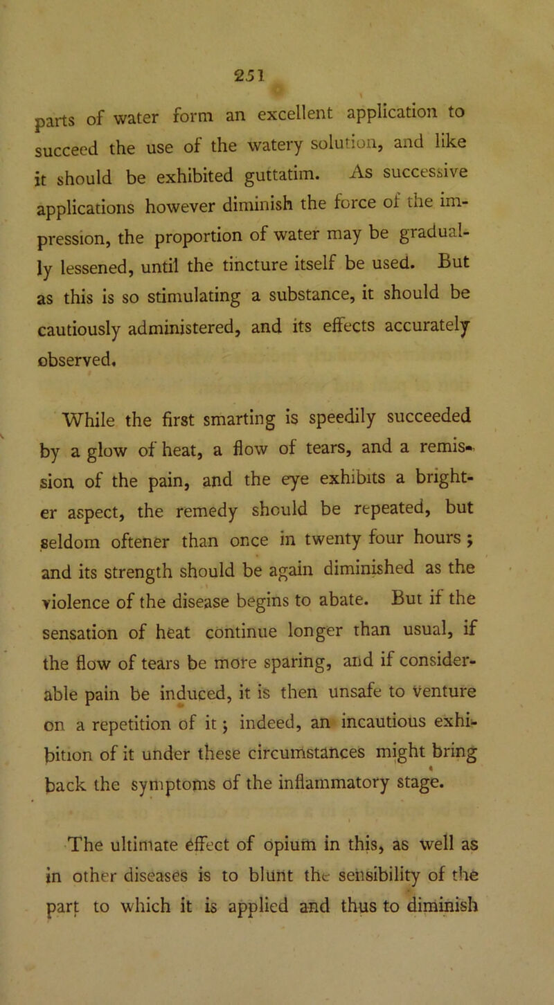 parts of water form an excellent application to succeed the use of the watery solution, and like it should be exhibited guttatim. As successive applications however diminish the force oi tne im- pression, the proportion of water may be gradual- ly lessened, until the tincture itself be used. But as this is so stimulating a substance, it should be cautiously administered, and its effects accurately- observed. While the first smarting is speedily succeeded by a glow of heat, a flow of tears, and a remis« sion of the pain, and the eye exhibits a bright- er aspect, the remedy should be repeated, but seldom oftener than once in twenty four hours ; and its strength should be again diminished as the violence of the disease begins to abate. But if the sensation of heat continue longer than usual, if the flow of tears be more sparing, and if consider- able pain be induced, it is then unsafe to Venture on a repetition of it; indeed, an incautious exhi- bition of it under these circumstances might bring * back the symptoms of the inflammatory stage. The ultimate effect of opium in this, as well as in other diseases is to blunt the sensibility of the part to which it is applied and thus to diminish