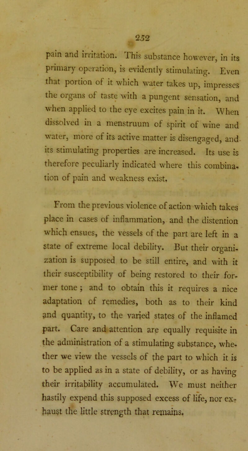 pain and iriitation. This substance however, in its primary operation, is evidently stimulating. Even that poi tion of it which water takes up, impresses the organs of taste with a pungent sensation, and when applied to the eye excites pain in it. When dissolved in a menstruum of spirit of wine and water, more of its active matter is disengaged, and its stimulating properties are increased. Its use is therefore peculiarly indicated where this combina- tion of pain and weakness exist. From the previous violence of action which takes place in cases of inflammation, and the distention which ensues, the vessels of the part are left in a state of extreme local debility. But their organi- zation is supposed to be still entire, and with it their susceptibility of being restored to their for- mer tone ; and to obtain this it requires a nice adaptation of remedies, both as to their kind and quantity, to the varied states of the inflamed part. Care and attention are equally requisite in the administration of a stimulating substance, whe- ther we view the vessels of the part to which it is to be applied as in a state of debility, or as having their irritability accumulated. WTe must neither hastily expend this supposed excess of life, nor ex? haust the little strength that remains.