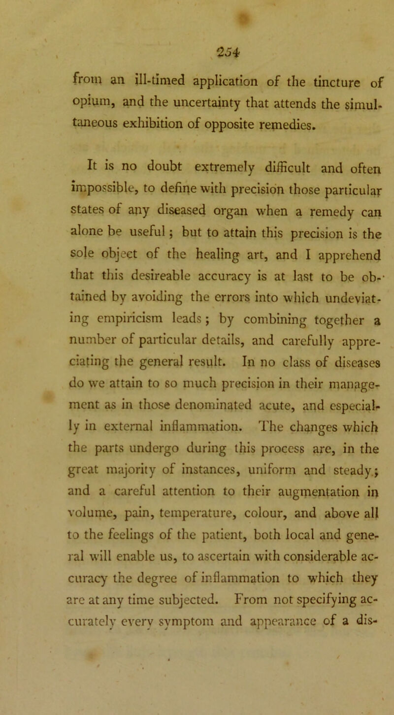 from an ill-timed application of the tincture of opium, and the uncertainty that attends the simul- taneous exhibition of opposite remedies. It is no doubt extremely difficult and often impossible, to define with precision those particular states of any diseased organ when a remedy can alone be useful; but to attain this precision is the sole object of the healing art, and I apprehend that this desireable accuracy is at last to be ob- tained by avoiding the errors into which undeviat- ing empiricism leads; by combining together a number of particular details, and carefully appre- ciating the general result. In no class of diseases do we attain to so much precision in their manage- ment as in those denominated acute, and especial- ly in external inflammation. The changes which the parts undergo during this process are, in the great majority of instances, uniform and steady; and a careful attention to their augmentation in volume, pain, temperature, colour, and above all to the feelings of the patient, both local and gene- ral will enable us, to ascertain with considerable ac- curacy the degree of inflammation to w'hich they are at any time subjected. From not specifying ac- curately everv symptom and appearance of a dis- ✓