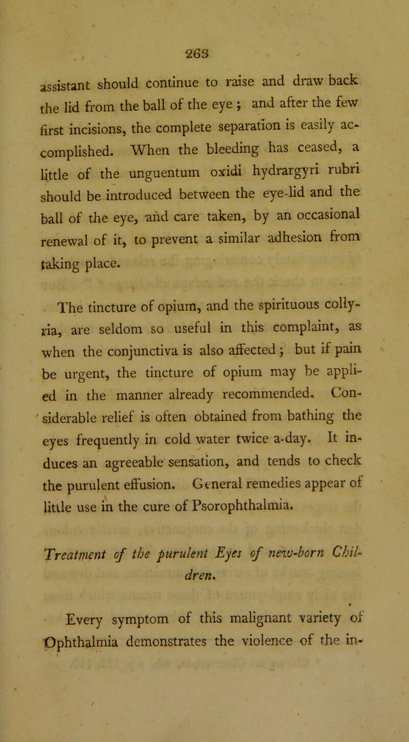 assistant should continue to raise and draw back the lid from the ball of the eye ; and after the few first incisions, the complete separation is easily ac- complished. When the bleeding has ceased, a little of the unguentum oxidi hydrargyri rubri should be introduced between the eye-lid and the ball of the eye, and care taken, by an occasional renewal of it, to prevent a similar adhesion from taking place. i The tincture of opium, and the spirituous colly- ria, are seldom so useful in this complaint, as when the conjunctiva is also affected ; but if pain be urgent, the tincture of opium may be appli- ed in the manner already recommended. Con- siderable relief is often obtained from bathing the eyes frequently in cold water twice a-day. It in- duces an agreeable sensation, and tends to check the purulent effusion. General remedies appear of little use in the cure of Psorophthalmia. Treatment of the purulent Eyes of new-born Chil- dren. * Every symptom of this malignant variety of Ophthalmia demonstrates the violence of the in- /