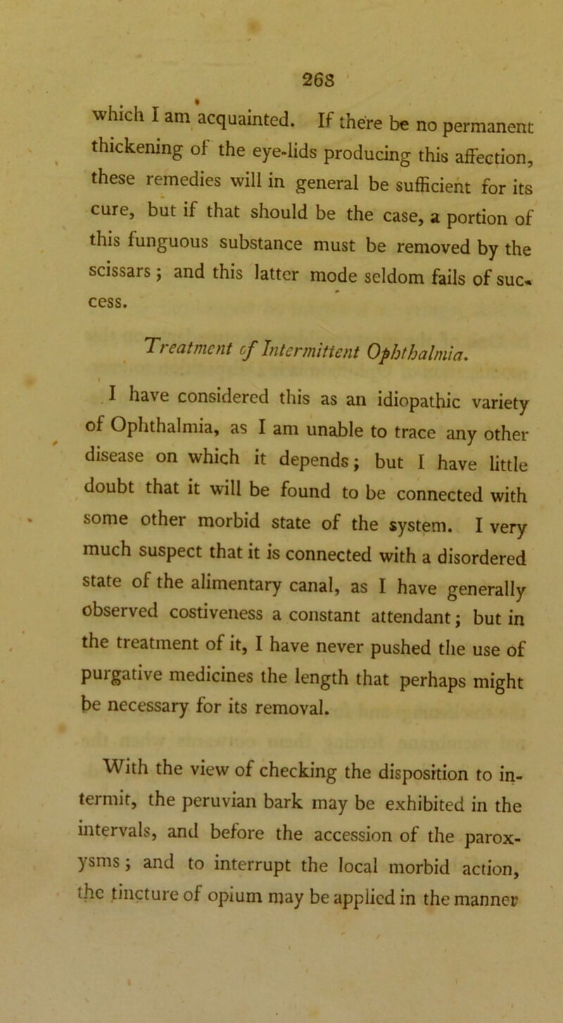 26S which I am acquainted. If there be no permanent thickening of the eye-lids producing this affection, these remedies will in general be sufficient for its cure, but if that should be the case, a portion of this funguous substance must be removed by the scissars ; and this latter mode seldom fails of suc- cess. T/ eatmcnt of Intermittent Ophthalmia. i I hav e considered this as an idiopathic variety of Ophthalmia, as I am unable to trace any other disease on which it depends; but I have little doubt that it will be found to be connected with some other morbid state of the system. I very much suspect that it is connected with a disordered state of the alimentary canal, as I have generally observed costiveness a constant attendant; but in the treatment of it, I have never pushed the use of purgative medicines the length that perhaps might be necessary for its removal. With the view of checking the disposition to in- termit, the peruvian bark may be exhibited in the intervals, and before the accession of the parox- ysms ; and to interrupt the local morbid action, uhc tincture of opium may be applied in the manner