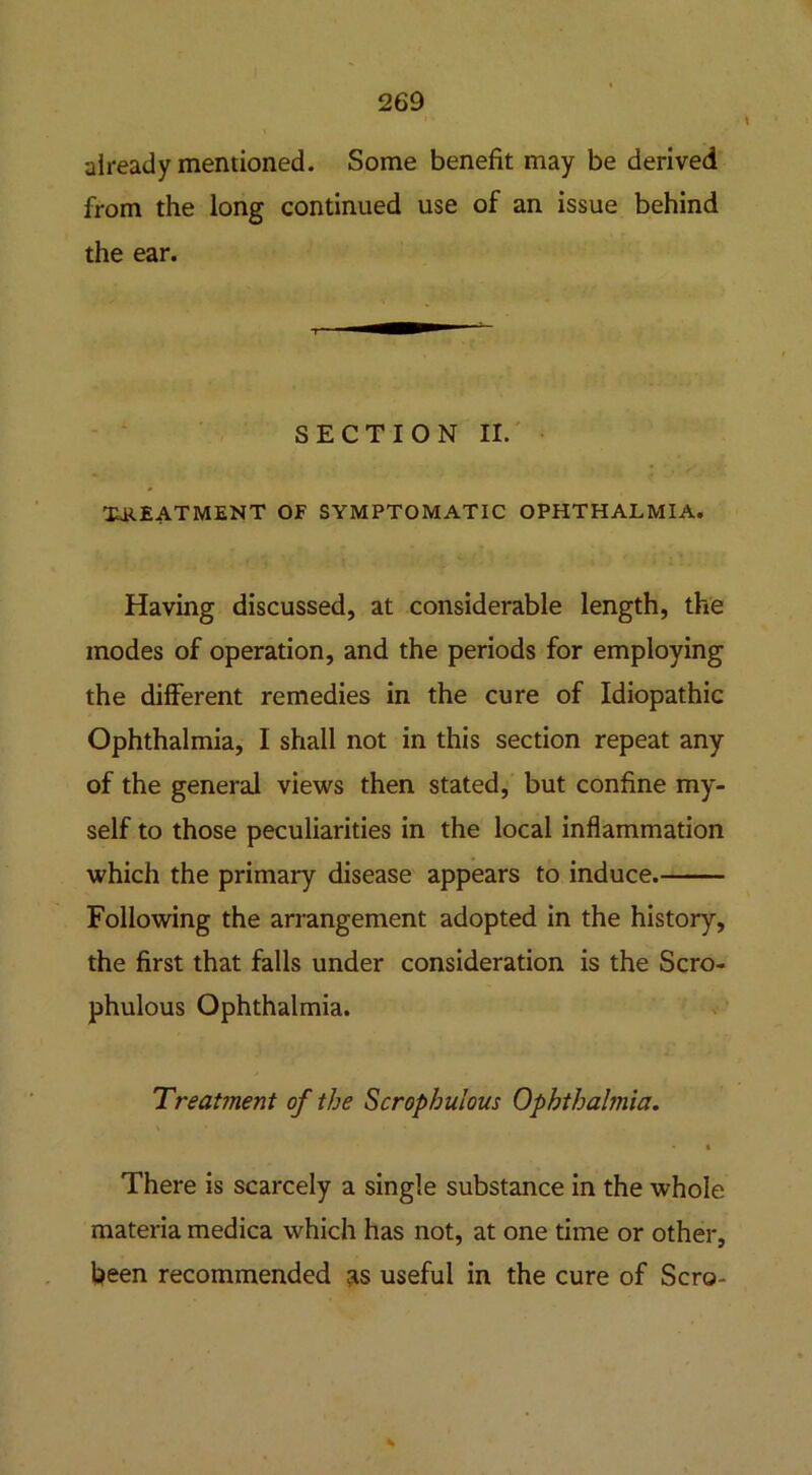 already mentioned. Some benefit may be derived from the long continued use of an issue behind the ear. SECTION II. TREATMENT OF SYMPTOMATIC OPHTHALMIA. Having discussed, at considerable length, the modes of operation, and the periods for employing the different remedies in the cure of Idiopathic Ophthalmia, I shall not in this section repeat any of the general views then stated, but confine my- self to those peculiarities in the local inflammation which the primary disease appears to induce. Following the arrangement adopted in the history, the first that falls under consideration is the Scro- phulous Ophthalmia. Treatment of the Scrophulous Ophthalmia. • There is scarcely a single substance in the whole materia medica which has not, at one time or other, fieen recommended as useful in the cure of Sera-