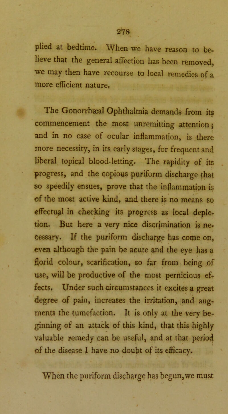 plied at bedtime. When we have reason to be- lieve that the general affection has been removed, we may then have recourse to local remedies of a more efficient nature. The Gonorrhaeal Ophthalmia demands from its commencement the most unremitting attention j and in no case of ocular inflammation, is there more necessity, in its early stages, for frequent and liberal topical blood-letting. The rapidity of its progress, and the copious puriform discharge that so speedily ensues, prove that the inflammation is of the most active kind, and there is no means so effectual in checking its progress as local deple- tion. But here a very nice discrimination is ne- cessary. If the puriform discharge has come on, even although the pain be acute and the eye has a florid colour, scarification, so far from being of use, will be productive of the most pernicious ef- fects, Under such circumstances it excites a great degree of pain, increases the irritation, and aug- ments the tumefaction. It is only at the very be- ginning of an attack of this kind, that this highly valuable remedy can be useful, and at that period of the disease I have no doubt of its efficacy. When the puriform discharge has begun, we must