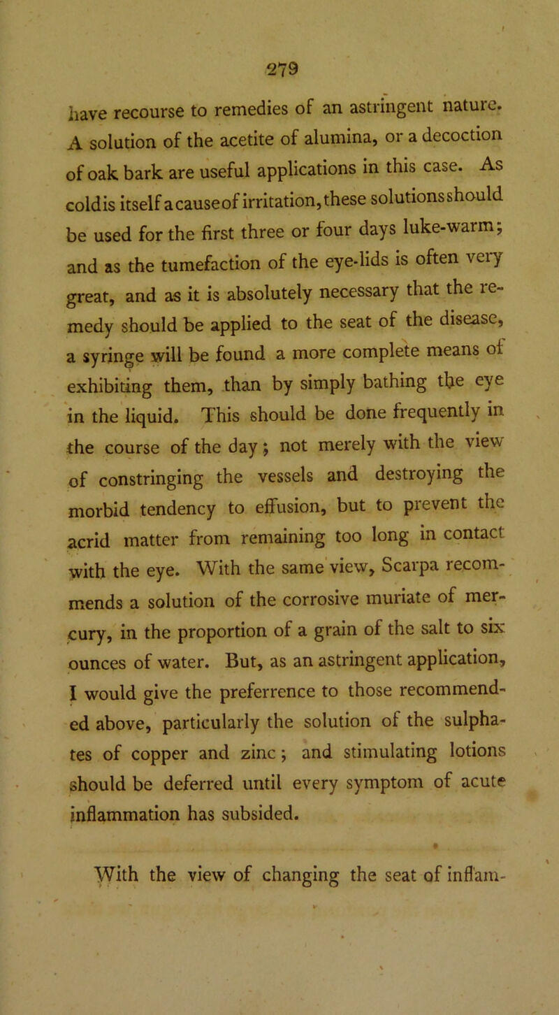 have recourse to remedies of an astringent nature. A solution of the acetite of alumina, or a decoction of oak bark are useful applications in this case. As coldis itself a causeof irritation, these solutions should be used for the first three or four days luke-warm; and as the tumefaction of the eye-lids is often veiy great, and as it is absolutely necessary that the le- medy should be applied to the seat of the disease, a syringe will be found a more complete means ot exhibiting them, than by simply bathing the eye in the liquid. This should be done frequently in. the course of the day; not merely with the view of constringing the vessels and destroying the morbid tendency to effusion, but to prevent the acrid matter from remaining too long in contact with the eye. With the same view, Scarpa recom- mends a solution of the corrosive muriate of mer- cury, in the proportion of a grain of the salt to six ounces of water. But, as an astringent application, I would give the preferrence to those recommend- ed above, particularly the solution of the sulpha- tes of copper and zinc; and stimulating lotions should be deferred until every symptom of acute inflammation has subsided. With the view of changing the seat of infl'am-