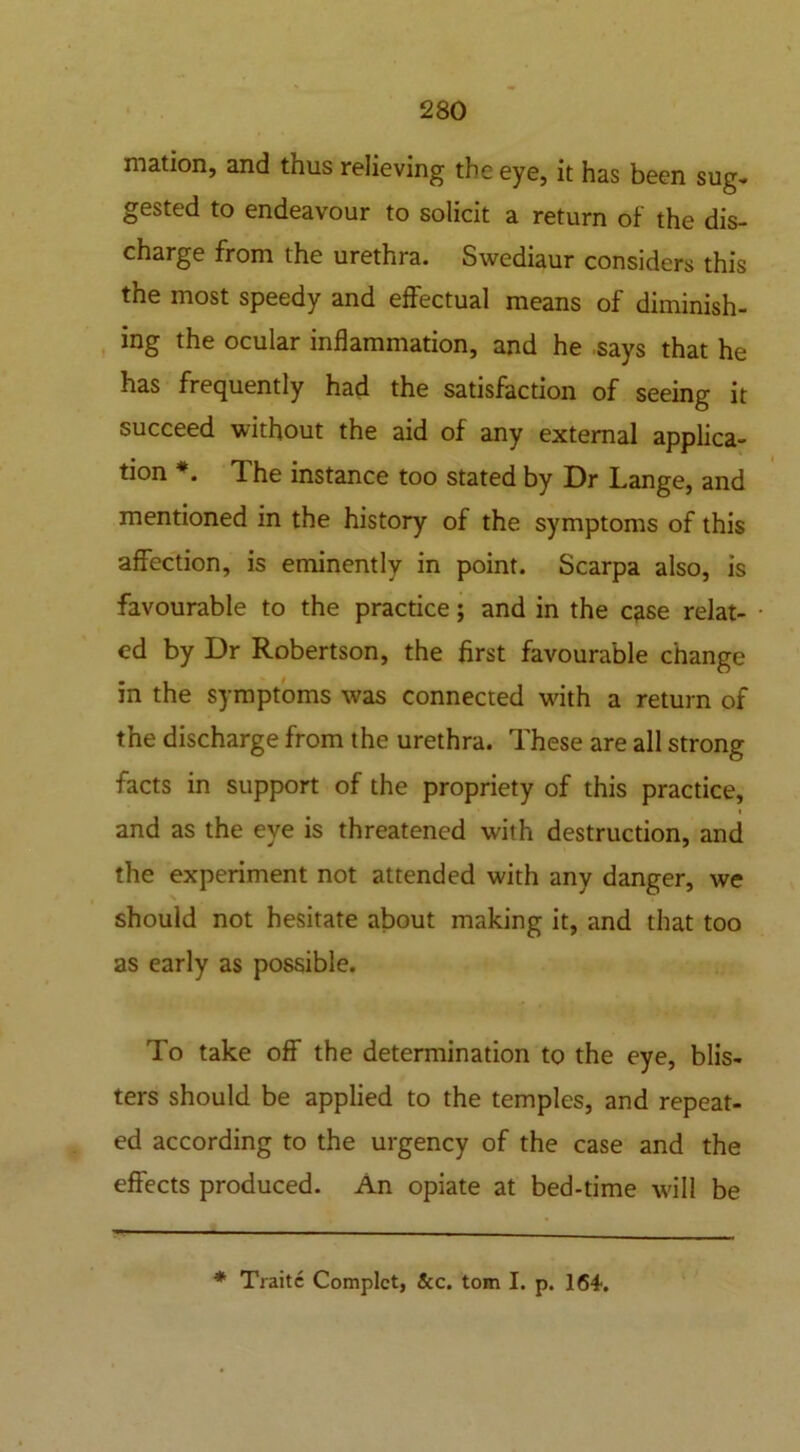 mation, and thus relieving the eye, it has been sug- gested to endeavour to solicit a return of the dis- charge from the urethra. Swediaur considers this the most speedy and effectual means of diminish- ing the ocular inflammation, and he says that he has frequently had the satisfaction of seeing it succeed without the aid of any external applica- tion *. The instance too stated by Dr Lange, and mentioned in the history of the symptoms of this affection, is eminently in point. Scarpa also, is favourable to the practice; and in the case relat- ed by Dr Robertson, the first favourable change in the symptoms was connected wdth a return of the discharge from the urethra. These are all strong facts in support of the propriety of this practice, and as the eye is threatened with destruction, and the experiment not attended with any danger, we should not hesitate about making it, and that too as early as possible. To take off the determination to the eye, blis- ters should be applied to the temples, and repeat- ed according to the urgency of the case and the effects produced. An opiate at bed-time will be * Traitc Complct, &c. tom I. p. 164-.