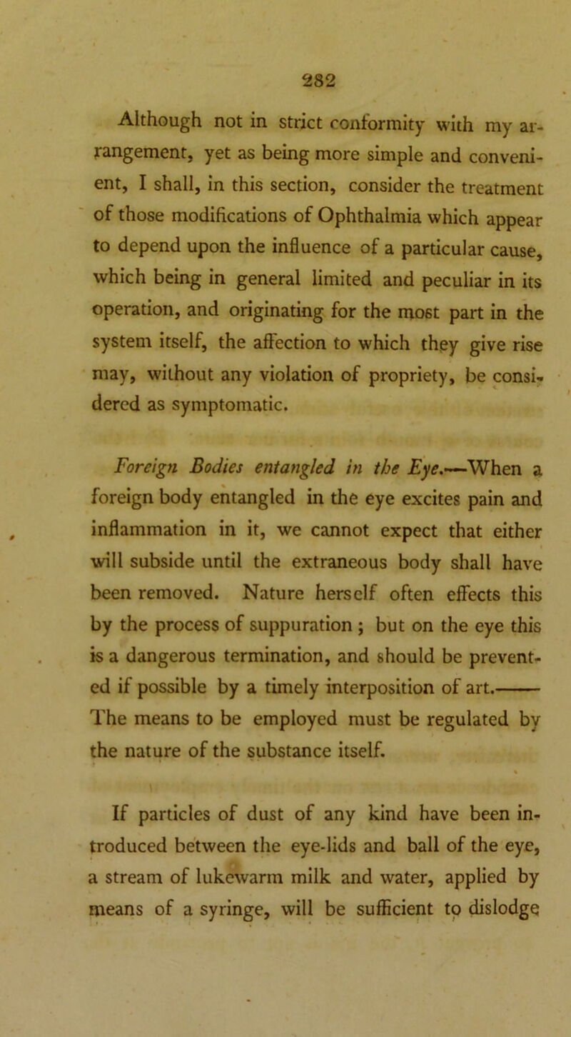 Although not in strict conformity with my ar- rangement, yet as being more simple and conveni- ent, I shall, in this section, consider the treatment of those modifications of Ophthalmia which appear to depend upon the influence of a particular cause, which being in general limited and peculiar in its operation, and originating for the most part in the system itself, the affection to which they give rise may, without any violation of propriety, be consi- dered as symptomatic. Foreign Bodies entangled in the Eye.—When a foreign body entangled in the eye excites pain and inflammation in it, we cannot expect that either • will subside until the extraneous body shall have been removed. Nature herself often effects this by the process of suppuration ; but on the eye this is a dangerous termination, and should be prevent- ed if possible by a timely interposition of art. The means to be employed must be regulated by the nature of the substance itself. % If particles of dust of any kind have been in- troduced between the eye-lids and ball of the eye, a stream of lukewarm milk and water, applied by means of a syringe, will be sufficient to dislodge