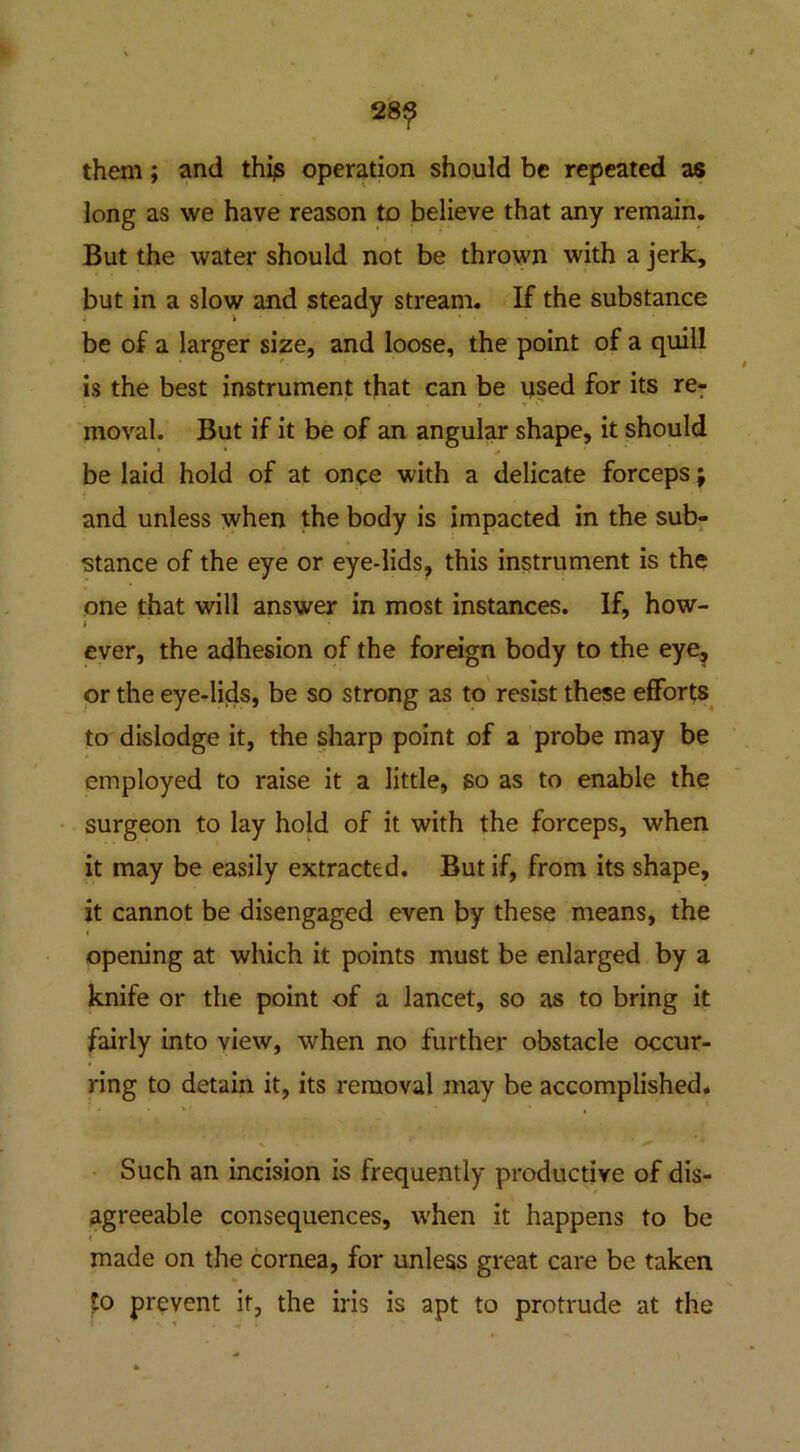 28? them; and thi^ operation should be repeated as long as we have reason to believe that any remain. But the water should not be thrown with a jerk, but in a slow and steady stream. If the substance be of a larger size, and loose, the point of a quill is the best instrument that can be used for its re- moval. But if it be of an angular shape, it should be laid hold of at once with a delicate forceps; and unless when the body is impacted in the sub- stance of the eye or eye-lids, this instrument is the one that will answer in most instances. If, how- ever, the adhesion of the foreign body to the eye, or the eye-lids, be so strong as to resist these efforts to dislodge it, the sharp point of a probe may be employed to raise it a little, so as to enable the surgeon to lay hold of it with the forceps, when it may be easily extracted. But if, from its shape, it cannot be disengaged even by these means, the opening at which it points must be enlarged by a knife or the point of a lancet, so as to bring it fairly into view, when no further obstacle occur- ring to detain it, its removal may be accomplished. Such an incision is frequently productive of dis- agreeable consequences, when it happens to be made on the cornea, for unless great care be taken fo prevent it, the iris is apt to protrude at the