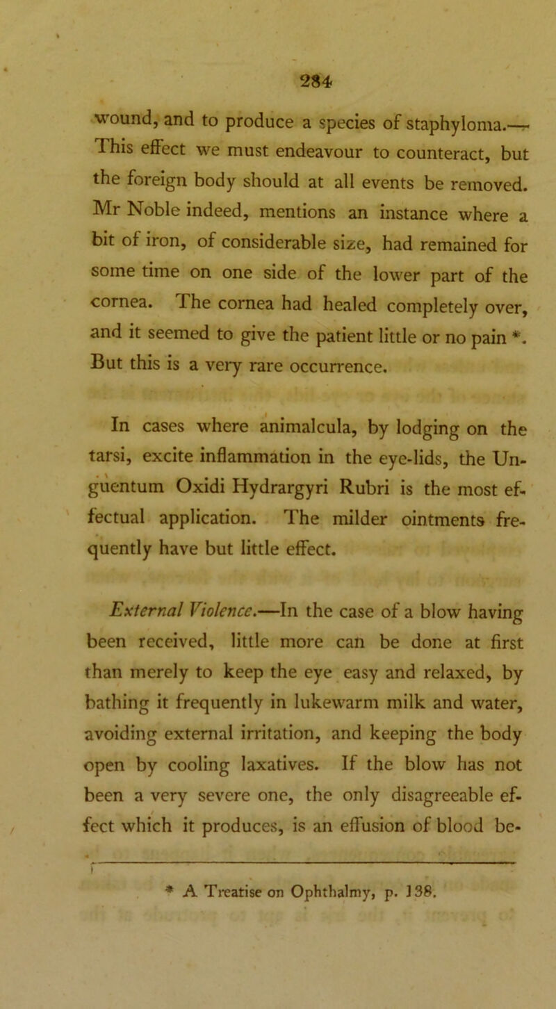 wound, and to produce a species of staphyloma.— This effect we must endeavour to counteract, but the foreign body should at all events be removed. Mr Noble indeed, mentions an instance where a bit of iron, of considerable size, had remained for some time on one side of the lower part of the cornea. The cornea had healed completely over, and it seemed to give the patient little or no pain *. But this is a very rare occurrence. In cases where animalcula, by lodging on the tarsi, excite inflammation in the eye-lids, the Un- guentum Oxidi Hydrargyri Rubri is the most ef- fectual application. The milder ointments fre- quently have but little effect. External Violence.—In the case of a blow having been received, little more can be done at first than merely to keep the eye easy and relaxed, by bathing it frequently in lukewarm milk and water, avoiding external irritation, and keeping the body open by cooling laxatives. If the blow has not been a very severe one, the only disagreeable ef- fect which it produces, is an effusion of blood be- 1 * A Treatise on Ophthalmy, p. 138.