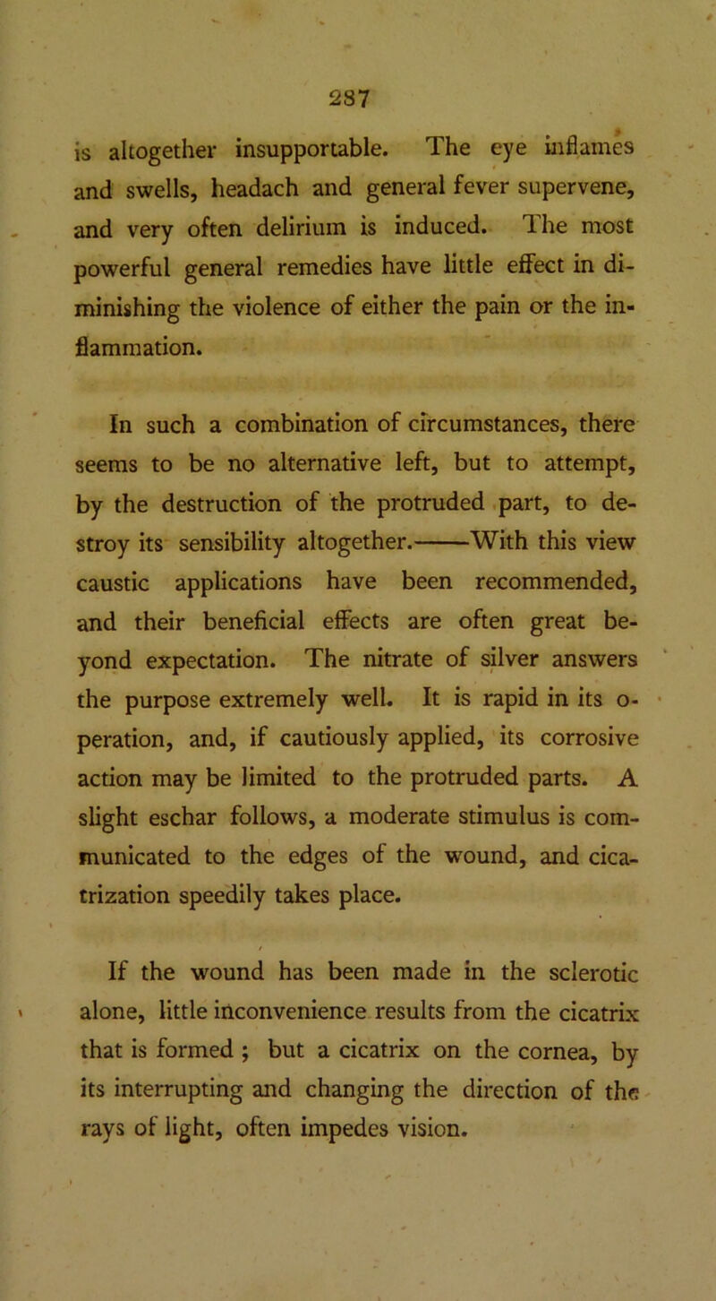 2S7 is altogether insupportable. The eye inflames and swells, headach and general fever supervene, and very often delirium is induced. The most powerful general remedies have little effect in di- minishing the violence of either the pain or the in- flammation. In such a combination of circumstances, there seems to be no alternative left, but to attempt, by the destruction of the protruded part, to de- stroy its sensibility altogether. With this view caustic applications have been recommended, and their beneficial effects are often great be- yond expectation. The nitrate of silver answers the purpose extremely well. It is rapid in its o- peration, and, if cautiously applied, its corrosive action may be limited to the protruded parts. A slight eschar follows, a moderate stimulus is com- municated to the edges of the wound, and cica- trization speedily takes place. If the wound has been made in the sclerotic alone, little inconvenience results from the cicatrix that is formed ; but a cicatrix on the cornea, by its interrupting and changing the direction of the rays of light, often impedes vision.