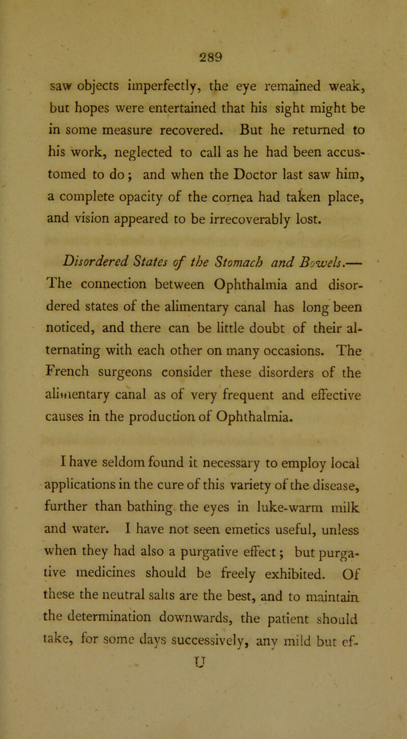 saw objects imperfectly, the eye remained weak, but hopes were entertained that his sight might be in some measure recovered. But he returned to his work, neglected to call as he had been accus- tomed to do; and when the Doctor last saw him, a complete opacity of the cornea had taken place, and vision appeared to be irrecoverably lost. Disordered States of the Stomach and Bowels.— The connection between Ophthalmia and disor- dered states of the alimentary canal has long been noticed, and there can be little doubt of their al- ternating with each other on many occasions. The French surgeons consider these disorders of the alimentary canal as of very frequent and effective causes in the production of Ophthalmia. I have seldom found it necessary to employ local r applications in the cure of this variety of the disease, further than bathing the eyes in luke-warm milk and water. I have not seen emetics useful, unless when they had also a purgative effect; but purga- tive medicines should be freely exhibited. Of these the neutral salts are the best, and to maintain the determination downwards, the patient should take, for some days successively, anv mild but ef- U
