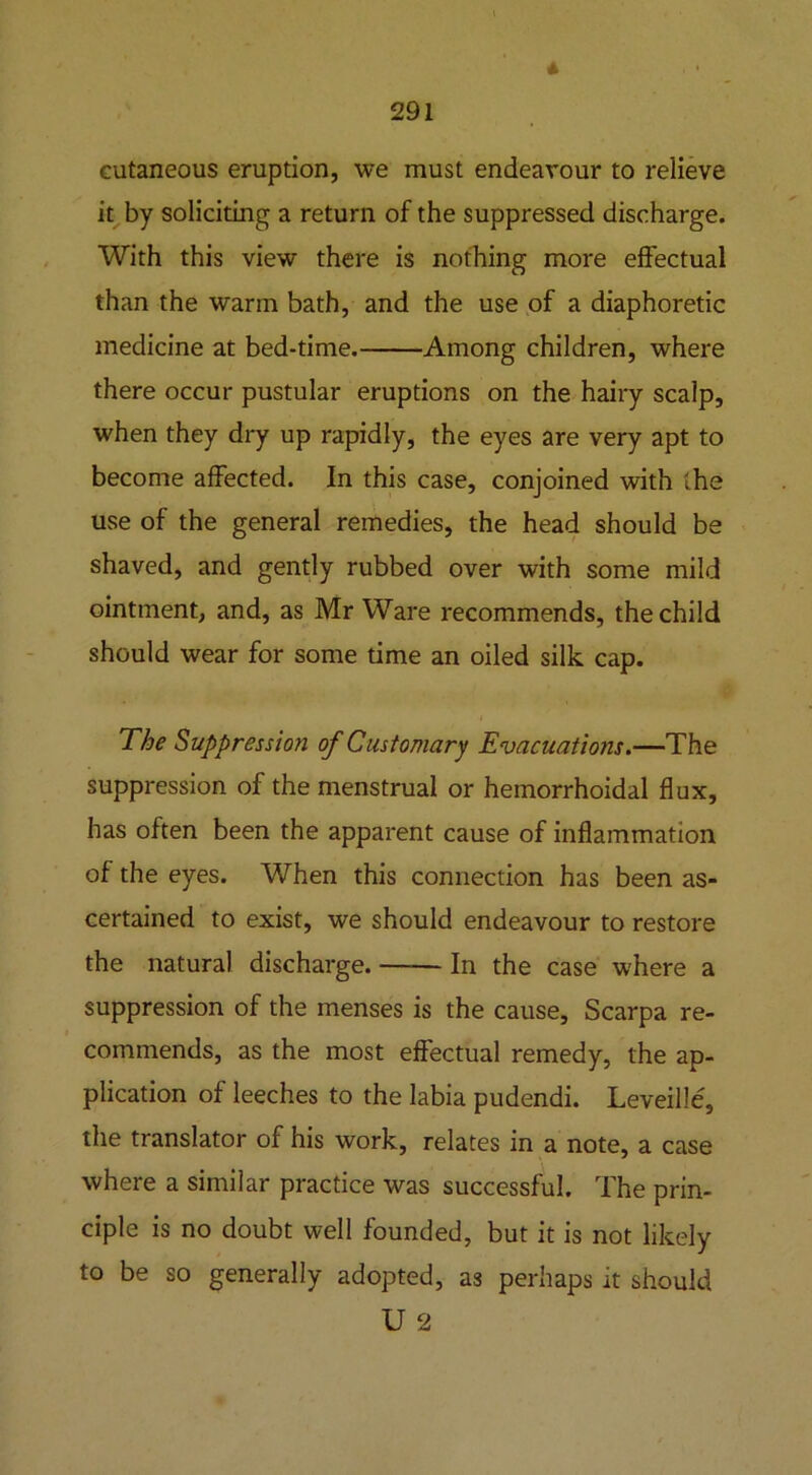 * cutaneous eruption, we must endeavour to relieve it by soliciting a return of the suppressed discharge. With this view there is nothing more effectual than the warm bath, and the use of a diaphoretic medicine at bed-time. Among children, where there occur pustular eruptions on the hairy scalp, when they dry up rapidly, the eyes are very apt to become affected. In this case, conjoined with the use of the general remedies, the head should be shaved, and gently rubbed over with some mild ointment, and, as Mr Ware recommends, the child should wear for some time an oiled silk cap. The Suppression of Customary Evacuations.—The suppression of the menstrual or hemorrhoidal flux, has often been the apparent cause of inflammation of the eyes. When this connection has been as- certained to exist, we should endeavour to restore the natural discharge. In the case where a suppression of the menses is the cause, Scarpa re- commends, as the most effectual remedy, the ap- plication of leeches to the labia pudendi. Leveille, the translator of his work, relates in a note, a case where a similar practice was successful. The prin- ciple is no doubt well founded, but it is not likely to be so generally adopted, as perhaps it should U 2