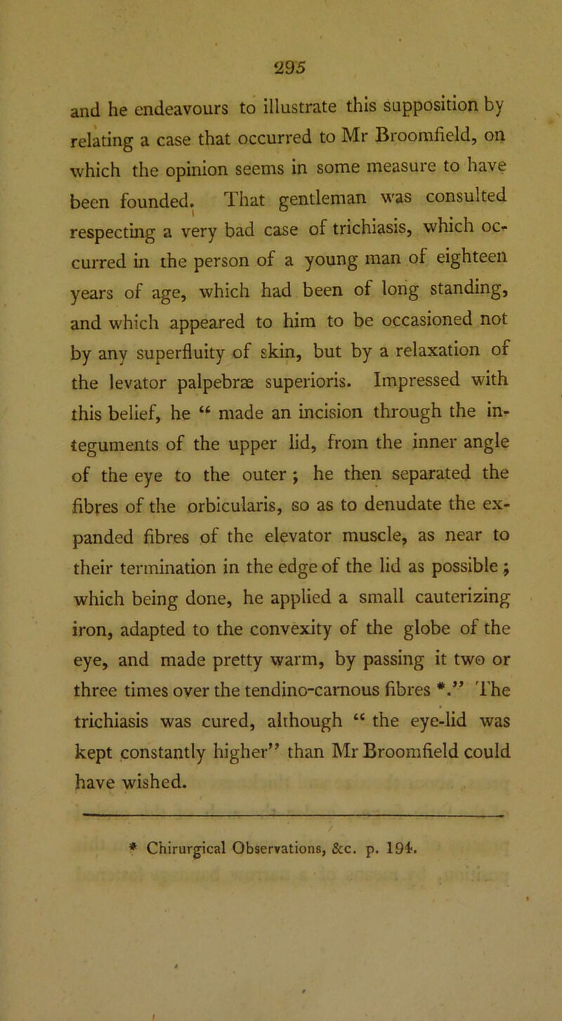 and he endeavours to illustrate this supposition by relating a case that occurred to Mr Broomfield, on which the opinion seems in some measure to have been founded. That gentleman was consulted respecting a very bad case of trichiasis, which oc- curred in the person of a young man of eighteen years of age, which had been of long standing, and which appeared to him to be occasioned not by any superfluity of skin, but by a relaxation of the levator palpebrae superioris. Impressed with this belief, he “ made an incision through the in- teguments of the upper lid, from the inner angle of the eye to the outer ; he then separated the fibres of the orbicularis, so as to denudate the ex- panded fibres of the elevator muscle, as near to their termination in the edge of the lid as possible ; which being done, he applied a small cauterizing iron, adapted to the convexity of the globe of the eye, and made pretty warm, by passing it two or three times over the tendino-carnous fibres The trichiasis was cured, although “ the eye-lid was kept constantly higher” than Mr Broomfield could have wished.