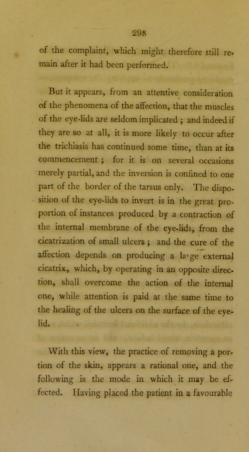 of the complaint, which might therefore still re- main after it had been performed. ■ » But it appears, from an attentive consideration of the phenomena of the affection, that the muscles of the eye-lids are seldom implicated ; and indeed if they are so at all, it is more likely to occur after the trichiasis has continued some time, than at its commencement ; for it is on several occasions merely partial, and the inversion is confined to one part of the border of the tarsus only. The dispo- sition of the eye-lids to invert is in the great pro- portion of instances produced by a contraction of the internal membrane of the eye-lids, from the cicatrization of small ulcers ; and the cure of the affection depends on producing a la’ge external cicatrix, which, by operating in an opposite direc- tion, shall overcome the action of the internal one, while attention is paid at the same time to the healing of the ulcers on the surface of the eye- lid. V With this view, the practice of removing a por- tion of the skin, appears a rational one, and the following is the mode in which it may be ef- fected. Having placed the patient in a favourable