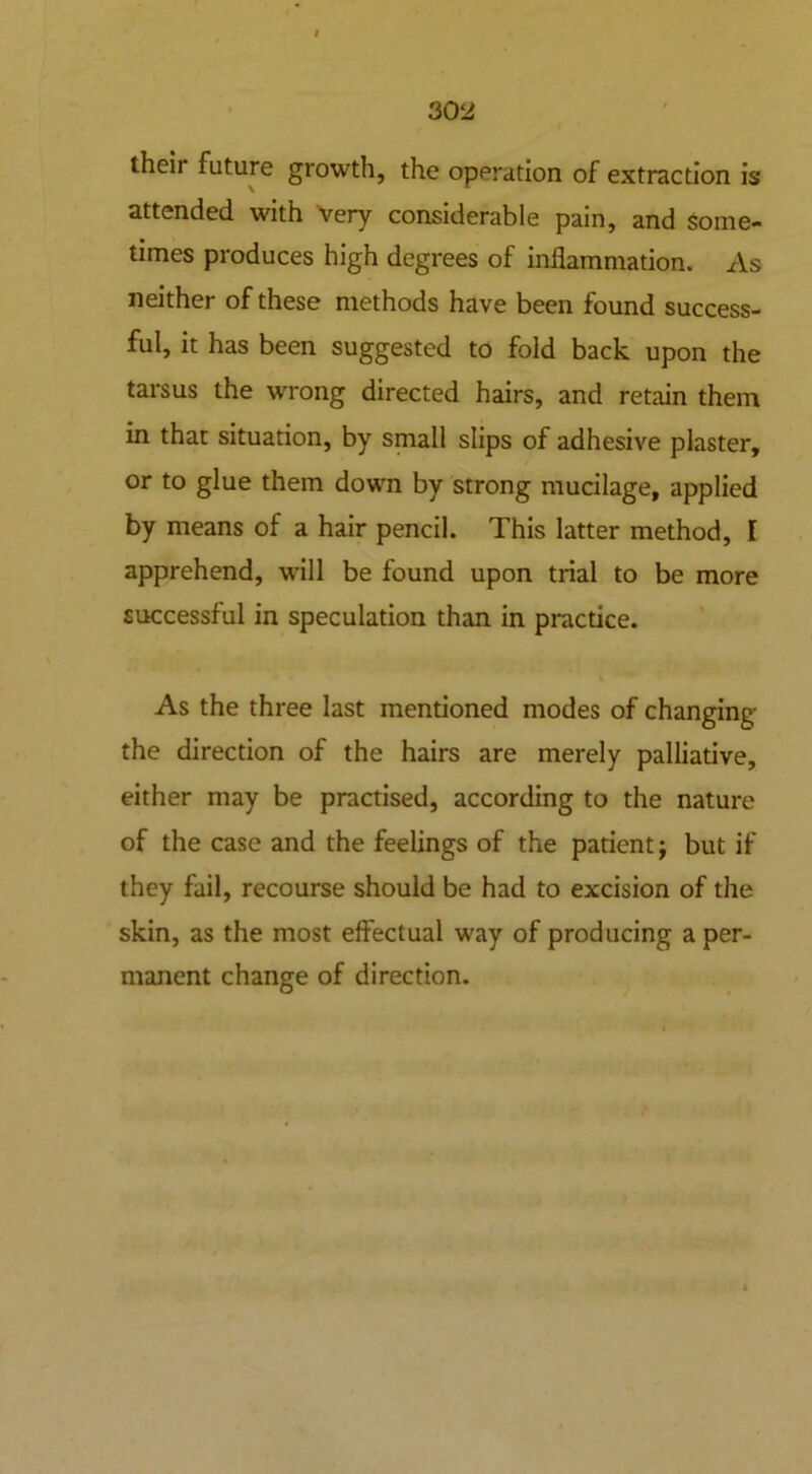 their future growth, the operation of extraction is attended with Very considerable pain, and some- times produces high degrees of inflammation. As neither of these methods have been found success- ful, it has been suggested to fold back upon the tarsus the wrong directed hairs, and retain them in that situation, by small slips of adhesive plaster, or to glue them down by strong mucilage, applied by means of a hair pencil. This latter method, I apprehend, will be found upon trial to be more successful in speculation than in practice. As the three last mentioned modes of changing the direction of the hairs are merely palliative, either may be practised, according to the nature of the case and the feelings of the patient; but if they fail, recourse should be had to excision of the skin, as the most effectual way of producing a per- manent change of direction.