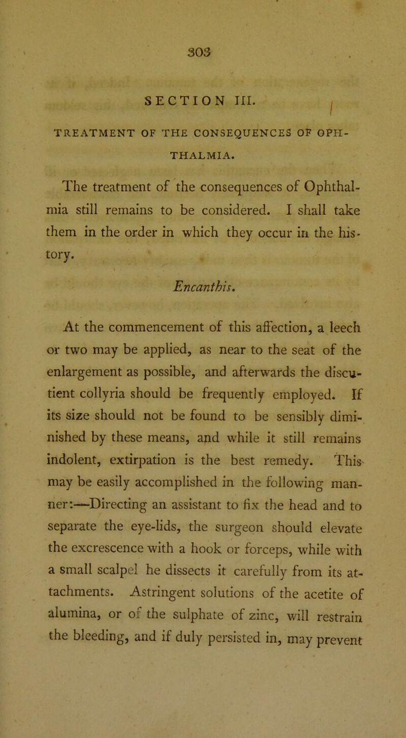 SECTION III. i TREATMENT OF THE CONSEQUENCES OF OPH- THALMIA. The treatment of the consequences of Ophthal- mia still remains to be considered. I shall take them in the order in which they occur in the his- tory. Encanthis. At the commencement of this affection, a leech or two may be applied, as near to the seat of the enlargement as possible, and afterwards the discu- tient collyria should be frequently employed. If its size should not be found to be sensibly dimi- nished by these means, and while it still remains indolent, extirpation is the best remedy. This may be easily accomplished in the following man- ner:—Directing an assistant to fix the head and to separate the eye-lids, the surgeon should elevate the excrescence with a hook or forceps, while with a small scalpel he dissects it carefully from its at- tachments. Astringent solutions of the acetite of alumina, or of the sulphate of zinc, will restrain the bleeding, and if duly persisted in, may prevent