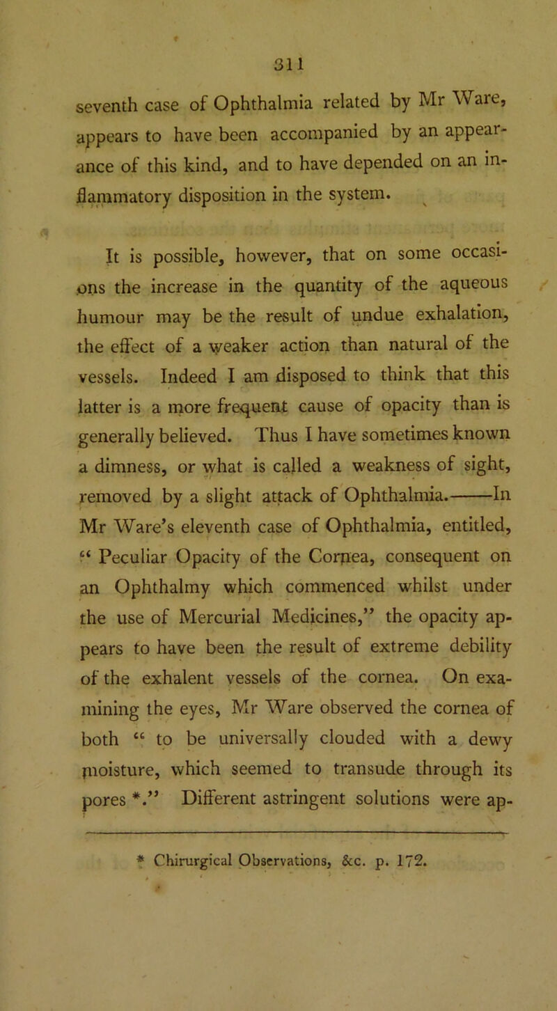 seventh case of Ophthalmia related by Mr Ware, appears to have been accompanied by an appear- ance of this kind, and to have depended on an in- flammatory disposition in the system. It is possible, however, that on some occasi- ons the increase in the quantity of the aqueous humour may be the result of undue exhalation, the effect of a weaker action than natural of the vessels. Indeed I am disposed to think that this latter is a more frequent cause of opacity than is generally believed. Thus I have sometimes known a dimness, or what is called a weakness of sight, removed by a slight attack of Ophthalmia. In Mr Ware’s eleventh case of Ophthalmia, entitled, “ Peculiar Opacity of the Cornea, consequent on an Ophthalmy which commenced whilst under the use of Mercurial Medicines,” the opacity ap- pears to have been the result of extreme debility of the exhalent vessels of the cornea. On exa- mining the eyes, Mr Ware observed the cornea of both “ to be universally clouded with a dewy jnoisture, which seemed to transude through its pores Different astringent solutions were ap-
