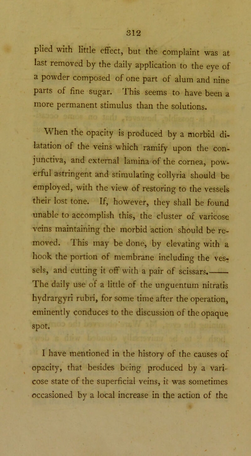 plied with little effect, but the complaint was at last removed by the daily application to the eye of a powder composed of one part of alum and nine parts of fine sugar. This seems to have been a more permanent stimulus than the solutions. When the opacity is produced by a morbid di- latation of the veins which ramify upon the con- junctiva, and external lamina of the cornea, pow- erful astringent and stimulating collyria should be employed, with the view of restoring to the vessels their lost tone. If, however, they shall be found unable to accomplish this, the cluster of varicose veins maintaining the morbid action should be re- moved. This may be done, by elevating with a hook the portion of membrane including the ves- sels, and cutting it off with a pair of scissars. The daily use of a little of the unguentum nitratis hydrargyri rubri, for some time after the operation, eminently conduces to the discussion of the opaque spot. I have mentioned in the history of the causes of opacity, that besides being produced by a vari- cose state of the superficial veins, it was sometimes occasioned by a local increase in the action of the
