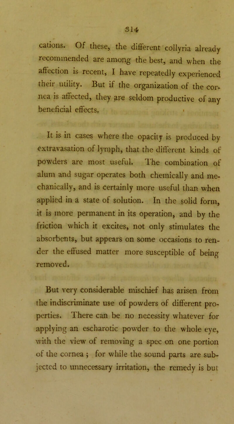 cations. Of these, the different collvria already recommended are among the best, and when the affection is recent, I have repeatedly experienced their utility. But if the organization of the cor- nea is affected, they fire seldom productive of any beneficial effects, < It is in cases where the opacity is produced by extravasation of lymph, that the different kinds of powders are most useful. The combination of alum and sugar operates both chemically and me- chanically, and is certainly more useful than when applied in a state of solution. In the solid form, it is more permanent in its operation, and by the friction which it excites, not only stimulates the absorbents, but appears on some occasions to ren- der the effused matter more susceptible of being removed. But very considerable mischief has arisen from the indiscriminate use of powders of different pro- perties. There can be no necessity whatever for applying an escharotic powder to the whole eye, with the view of removing a spec on one portion of the cornea ; for while the sound parts are sub- jected to unnecessary irritation, the remedy is but