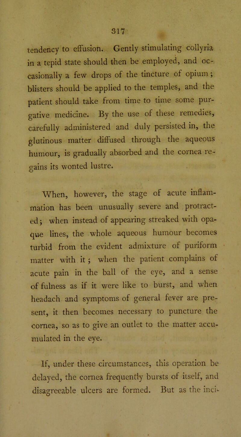 tendency to effusion. Gently stimulating collyria in a tepid state should then be employed, and oc- casionally a few drops of the tincture of opium; blisters should be applied to the temples, and the patient should take from time to time some pur- gative medicine. By the use of these remedies, carefully administered and duly persisted in, the glutinous matter diffused through the aqueous humour, is gradually absorbed and the cornea re- gains its wonted lustre. When, however, the stage of acute inflam- mation has been unusually severe and protract- ed ; when instead of appearing streaked with opa- que lines, the whole aqueous humour becomes turbid from the evident admixture of puriform matter with it $ when the patient complains of acute pain in the ball of the eye, and a sense of fulness as if it were like to burst, and when headach and symptoms of general fever are pre- sent, it then becomes necessary to puncture the cornea, so as to give an outlet to the matter accu- mulated in the eye. If, under these circumstances, this operation be delayed, the cornea frequently bursts of itself, and disagreeable ulcers are formed. But as the inch