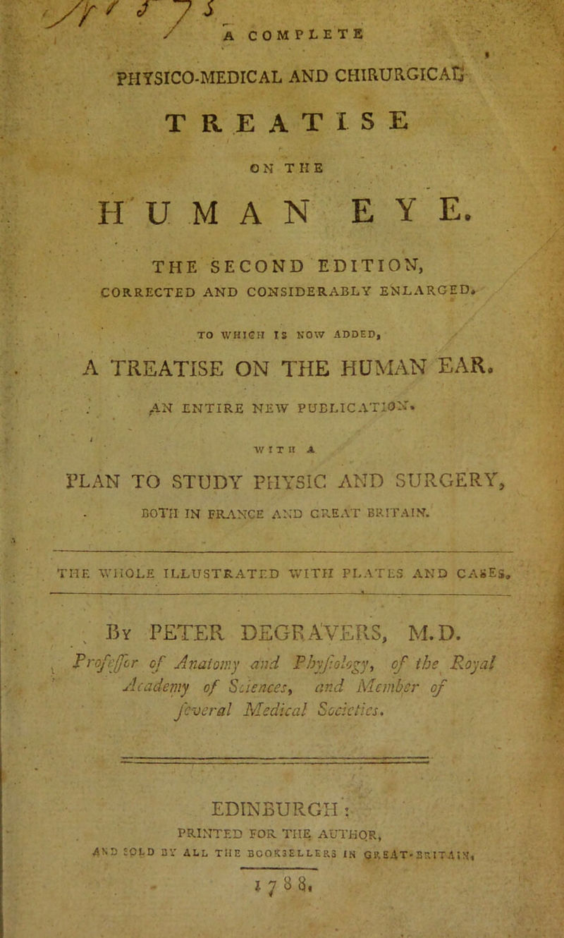 PHTSICO-MEDICAL AND CHIRURGICAti TREATISE ON THE H U M A N EYE. THE SECOND EDITION, CORRECTED AND CONSIDERABLY ENLARGED. TO WHICH IS NOW ADDED, A TREATISE ON THE HUMAN EAR. ; AN ENTIRE NEW PUBLICATION. i WITH A FLAN TO STUDY PHYSIC AND SURGERY, BOTH IN FRANCE AND GREAT BRITAIN. THE WHOLE ILLUSTRATED WITH PLATES AND CASES. By PETER DEGRAVERS, M.D. Proffffir of Anatomy and Phyjiology, of tbs Royal Academy of Sciences, and Member of fever a l Medical Societies. EDINBURGH': PRINTED FOR TIIE AUTHOR, AND SPED BY ALL THE BGOK3ELLER.3 IN GREAT'S R.ITA5N,