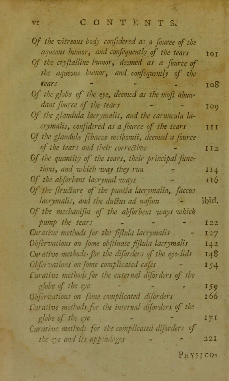 . .Jlk vr CONTENTS. Of the vitreous body confidered as a fource of the aqueous humor, and confequcntly of the tears ior Of the cryfalline humor, deemed as a fource of the aqueous humor, and confequently of the tears - - - 108 Of the globe of the eye, deemed as the mo ft abun- dant fource of the tears - - 109 0/ the glandula lacrymaJis, and the caruncula la- crymalis y confidered as a fource of the tears 11 r Of the glandule fcbaccee rneibomii, deemed a fource of the tears and their corrective - 112 D/~ the quantity of the tearsy their principal func- tions , and 'which way they run r 114 0/' ?/;<? abforbent lacrymal ways - 116 (y' the frudure of the pun Cl a lacrymalia, faccus lacrymalis t and the duCtus ad nafum ~ ibid. Of the mechanifm of the abforbent ways which pump the tears - - - 122 Curative methods for the fftula lacrymalis - 127 Obfcrvations on fome obftinate fftula lacrymalis 142 Curative methods'for the di[orders of the eye-lids 148 Obfcrvations on fome complicated cafes - 154 Curative methods for the external diforders of the globe of the eye - - - 159 Obfcrvations on fome complicated diforders I 66 Curative methods for the internal diforders of the globe of the eye - - iji Curative methods for the complicated diforders cf the eye and its appendages - - 221 Ph yse cch 1 1 ■ • ■ *