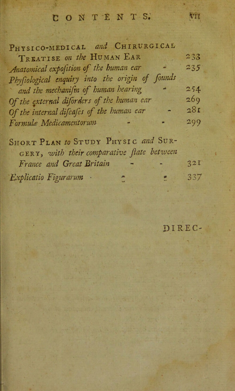 Physico-medical and Chirurgical Treatise on the Human Ear 2 33 Anatomical expofition of the human ear - 235 Phjfo logical enquiry into the origin of founds and the mechanifm of human hearing - 254 Of the ^eternal diforders of the human ear 269 Of the internal difeafes of the human ear - 281 For mules Medicamentorum - * 299 Short Plan to Study Physic and Sur- gery, -with their comparative fate between France and Great Britain - - 321 Explicatio Figurarum ■ * * 337 DIREC- \